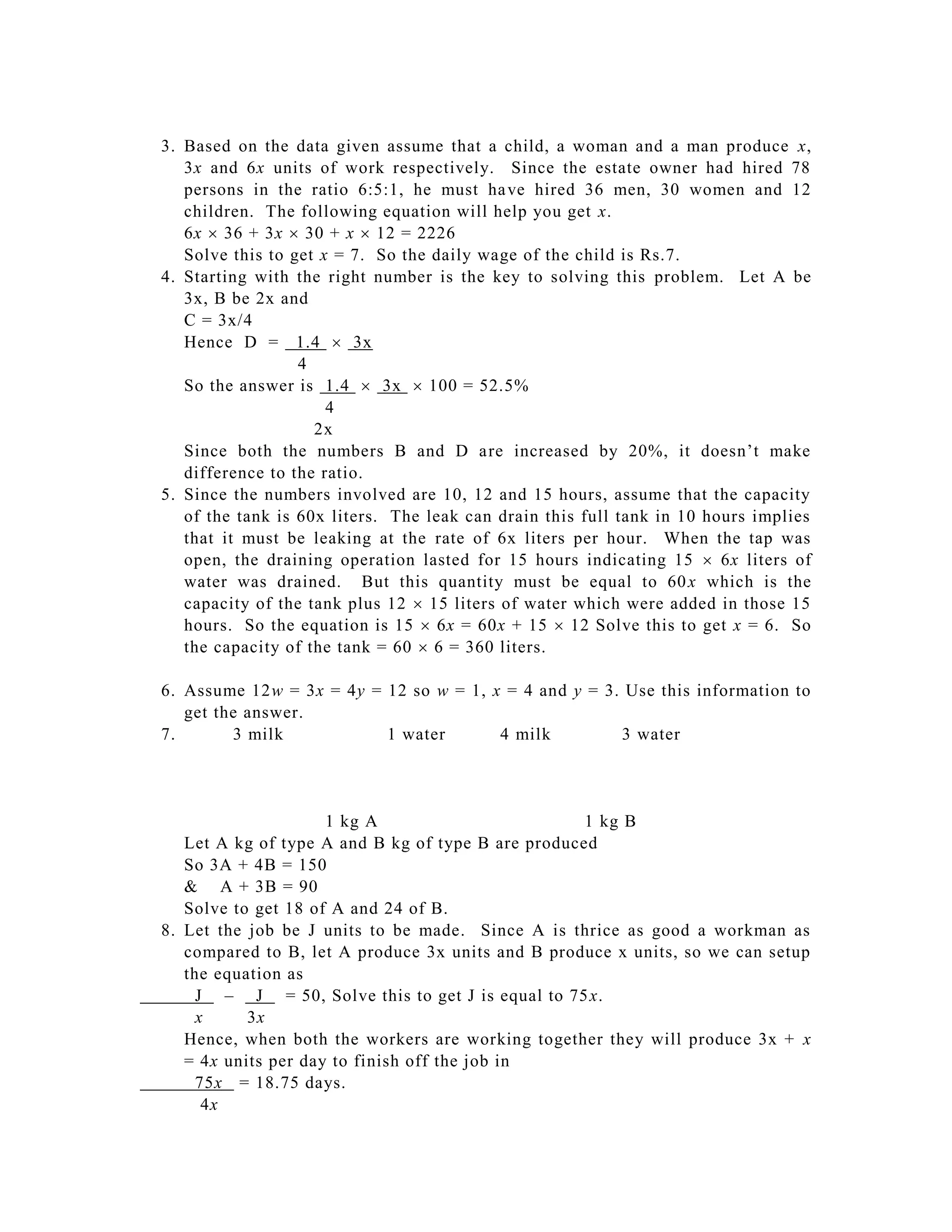 3. Based on the data given assume that a child, a woman and a man produce x,
   3x and 6x units of work respectively. Since the estate owner had hired 78
   persons in the ratio 6:5:1, he must ha ve hired 36 men, 30 women and 12
   children. The following equation will help you get x.
   6x  36 + 3x  30 + x  12 = 2226
   Solve this to get x = 7. So the daily wage of the child is Rs.7.
4. Starting with the right number is the key to solving this problem. Let A be
   3x, B be 2x and
   C = 3x/4
   Hence D = 1.4  3x
                  4
   So the answer is 1.4  3x  100 = 52.5%
                      4
                    2x
   Since both the numbers B and D a re increased by 20%, it doesn’t make
   difference to the ratio.
5. Since the numbers involved are 10, 12 and 15 hours, assume that the capacity
   of the tank is 60x liters. The leak can drain this full tank in 10 hours implies
   that it must be leaking at the rate of 6x liters per hour. When the tap was
   open, the draining operation lasted for 15 hours indicating 15  6x liters of
   water was drained. But this quantity must be equal to 60 x which is the
   capacity of the tank plus 12  15 liters of water which were added in those 15
   hours. So the equation is 15  6x = 60x + 15  12 Solve this to get x = 6. So
   the capacity of the tank = 60  6 = 360 liters.

6. Assume 12w = 3x = 4y = 12 so w = 1, x = 4 and y = 3. Use this information to
   get the answer.
7.       3 milk           1 water       4 milk         3 water




                     1 kg A                         1 kg B
   Let A kg of type A and B kg of type B are produced
   So 3A + 4B = 150
   & A + 3B = 90
   Solve to get 18 of A and 24 of B.
8. Let the job be J units to be made. Since A is thrice as good a workman as
   compared to B, let A produce 3x units and B produce x units, so we can setup
   the equation as
     J – J = 50, Solve this to get J is equal to 75 x.
     x     3x
   Hence, when both the workers are working together they will produce 3x + x
   = 4x units per day to finish off the job in
     75x = 18.75 days.
      4x
 