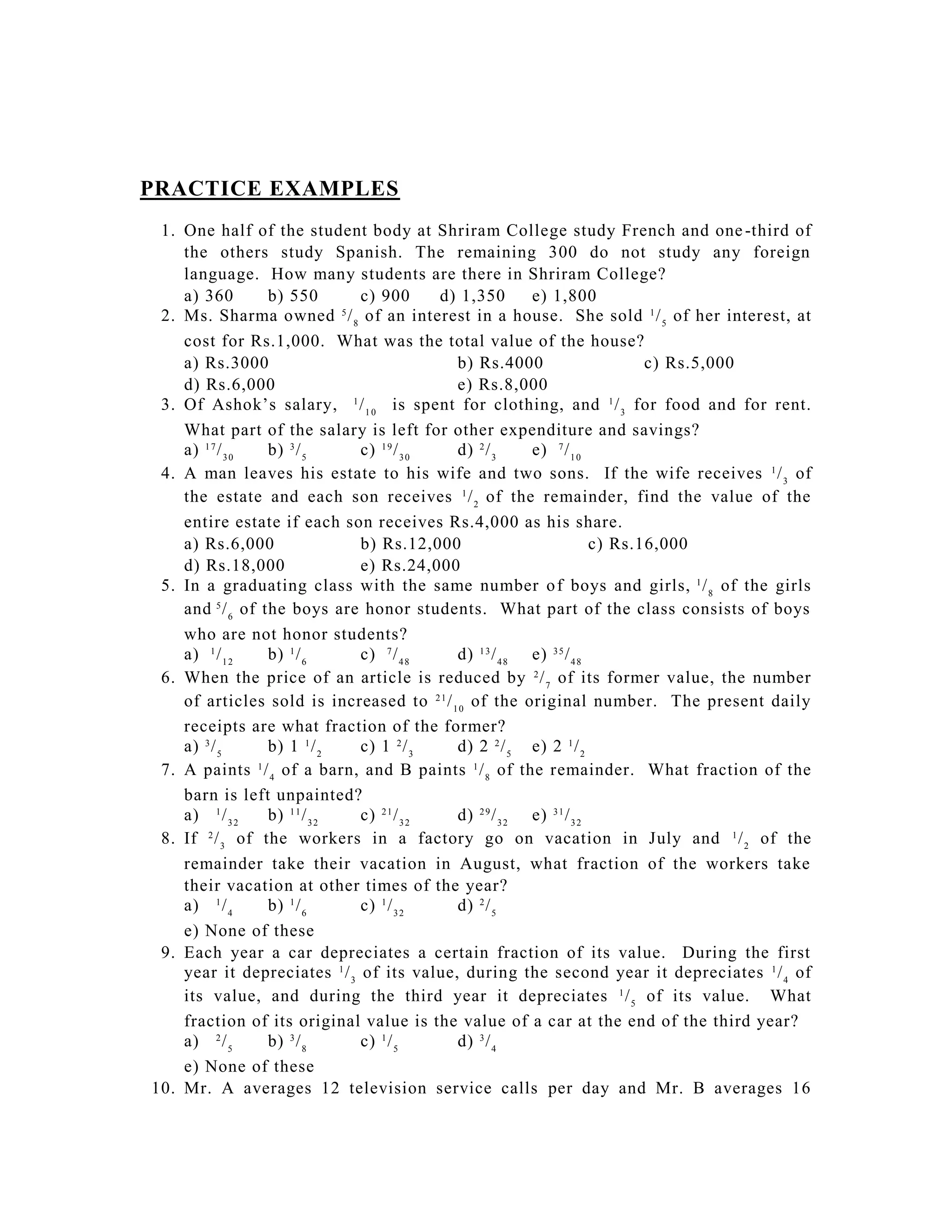 PRACTICE EXAMPLES
 1. One half of the student body at Shriram College study French and one -third of
    the others study Spanish. The remaining 300 do not study any foreign
    language. How many students are there in Shriram College?
    a) 360        b) 550       c) 900       d) 1,350       e) 1,800
 2. Ms. Sharma owned 5 / 8 of an interest in a house. She sold 1 / 5 of her interest, at
    cost for Rs.1,000. What was the total value of the house?
    a) Rs.3000                                b) Rs.4000                       c) Rs.5,000
    d) Rs.6,000                               e) Rs.8,000
 3. Of Ashok’s salary, 1 / 1 0 is spent for clothing, and 1 / 3 for food and for rent.
    What part of the salary is left for other expenditure and savings?
    a) 1 7 / 3 0  b) 3 / 5     c) 1 9 / 3 0   d) 2 / 3     e) 7 / 1 0
 4. A man leaves his estate to his wife and two sons. If the wife receives 1 / 3 of
    the estate and each son receives 1 / 2 of the remainder, find the value of the
    entire estate if each son receives Rs.4,000 as his share.
    a) Rs.6,000                b) Rs.12,000                             c) Rs.16,000
    d) Rs.18,000               e) Rs.24,000
 5. In a graduating class with the same number o f boys and girls, 1 / 8 of the girls
    and 5 / 6 of the boys are honor students. What part of the class consists of boys
    who are not honor students?
    a) 1 / 1 2    b) 1 / 6     c) 7 / 4 8     d) 1 3 / 4 8 e) 3 5 / 4 8
 6. When the price of an article is reduced by 2 / 7 of its former value, the number
    of articles sold is increased to 2 1 / 1 0 of the original number. The present daily
    receipts are what fraction of the former?
    a) 3 / 5      b) 1 1 / 2   c) 1 2 / 3     d) 2 2 / 5 e) 2 1 / 2
 7. A paints 1 / 4 of a barn, and B paints 1 / 8 of the remainder. What fraction of the
    barn is left unpainted?
    a) 1 / 3 2    b) 1 1 / 3 2 c) 2 1 / 3 2   d) 2 9 / 3 2 e) 3 1 / 3 2
 8. If 2 / 3 of the workers in a factory go on vacation in July and 1 / 2 of the
    remainder take their vacation in August, what fraction of the workers take
    their vacation at other times of the year?
    a) 1 / 4      b) 1 / 6     c) 1 / 3 2     d) 2 / 5
    e) None of these
 9. Each year a car depreciates a certain fraction of its value. During the first
    year it depreciates 1 / 3 of its value, during the second year it depreciates 1 / 4 of
    its value, and during the third year it depreciates 1 / 5 of its value. What
    fraction of its original value is the value of a car at the end of the third year?
    a) 2 / 5      b) 3 / 8     c) 1 / 5       d) 3 / 4
    e) None of these
10. Mr. A averages 12 television service calls per day and Mr. B averages 16
 