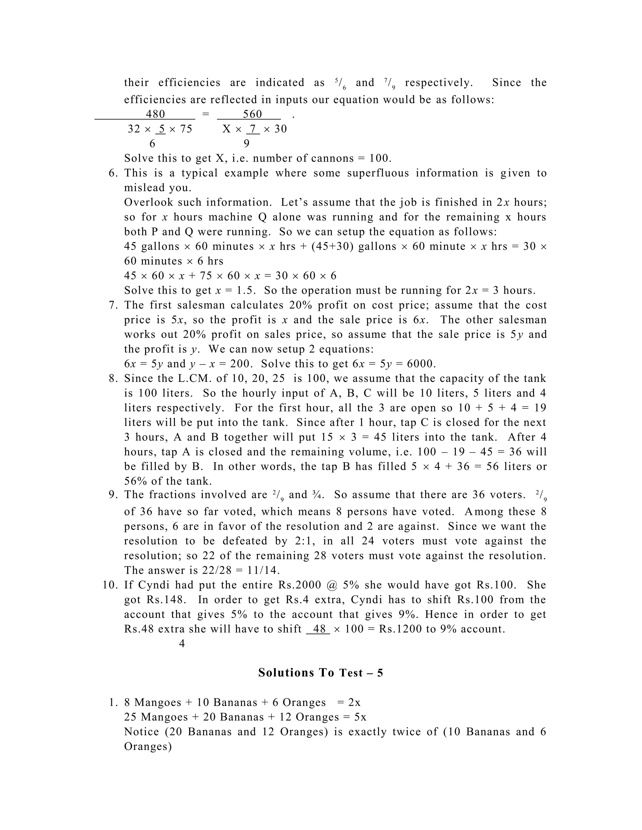 their efficiencies are indicated as 5 / 6 and 7 / 9 respectively.       Since the
      efficiencies are reflected in inputs our equation would be as follows:
           480        =       560       .
       32  5  75        X  7  30
            6                 9
      Solve this to get X, i.e. number of cannons = 100.
 6.   This is a typical example where some superfluous information is g iven to
      mislead you.
      Overlook such information. Let’s assume that the job is finished in 2 x hours;
      so for x hours machine Q alone was running and for the remaining x hours
      both P and Q were running. So we can setup the equation as follows:
      45 gallons  60 minutes  x hrs + (45+30) gallons  60 minute  x hrs = 30 
      60 minutes  6 hrs
      45  60  x + 75  60  x = 30  60  6
      Solve this to get x = 1.5. So the operation must be running for 2 x = 3 hours.
 7.   The first salesman calculates 20% profit on cost price; assume that the cost
      price is 5x, so the profit is x and the sale price is 6x. The other salesman
      works out 20% profit on sales price, so assume that the sale price is 5 y and
      the profit is y. We can now setup 2 equations:
      6x = 5y and y – x = 200. Solve this to get 6x = 5y = 6000.
 8.   Since the L.CM. of 10, 20, 25 is 100, we assume that the capacity of the tank
      is 100 liters. So the hourly input of A, B, C will be 10 liters, 5 liters and 4
      liters respectively. For the first hour, all the 3 are open so 10 + 5 + 4 = 19
      liters will be put into the tank. Since after 1 hour, tap C is closed for the next
      3 hours, A and B together will put 15  3 = 45 liters into the tank. After 4
      hours, tap A is closed and the remaining volume, i.e. 100 – 19 – 45 = 36 will
      be filled by B. In other words, the tap B has filled 5  4 + 36 = 56 liters or
      56% of the tank.
 9.   The fractions involved are 2 / 9 and ¾. So assume that there are 36 voters. 2 / 9
      of 36 have so far voted, which means 8 persons have voted. A mong these 8
      persons, 6 are in favor of the resolution and 2 are against. Since we want the
      resolution to be defeated by 2:1, in all 24 voters must vote against the
      resolution; so 22 of the remaining 28 voters must vote against the resolution.
      The answer is 22/28 = 11/14.
10.   If Cyndi had put the entire Rs.2000 @ 5% she would have got Rs.100. She
      got Rs.148. In order to get Rs.4 extra, Cyndi has to shift Rs.100 from the
      account that gives 5% to the account that gives 9%. Hence in order to get
      Rs.48 extra she will have to shift 48  100 = Rs.1200 to 9% account.
                  4

                                Solutions To Test – 5

 1. 8 Mangoes + 10 Bananas + 6 Oranges = 2x
    25 Mangoes + 20 Bananas + 12 Oranges = 5x
    Notice (20 Bananas and 12 Oranges) is exactly twice of (10 Bananas and 6
    Oranges)
 