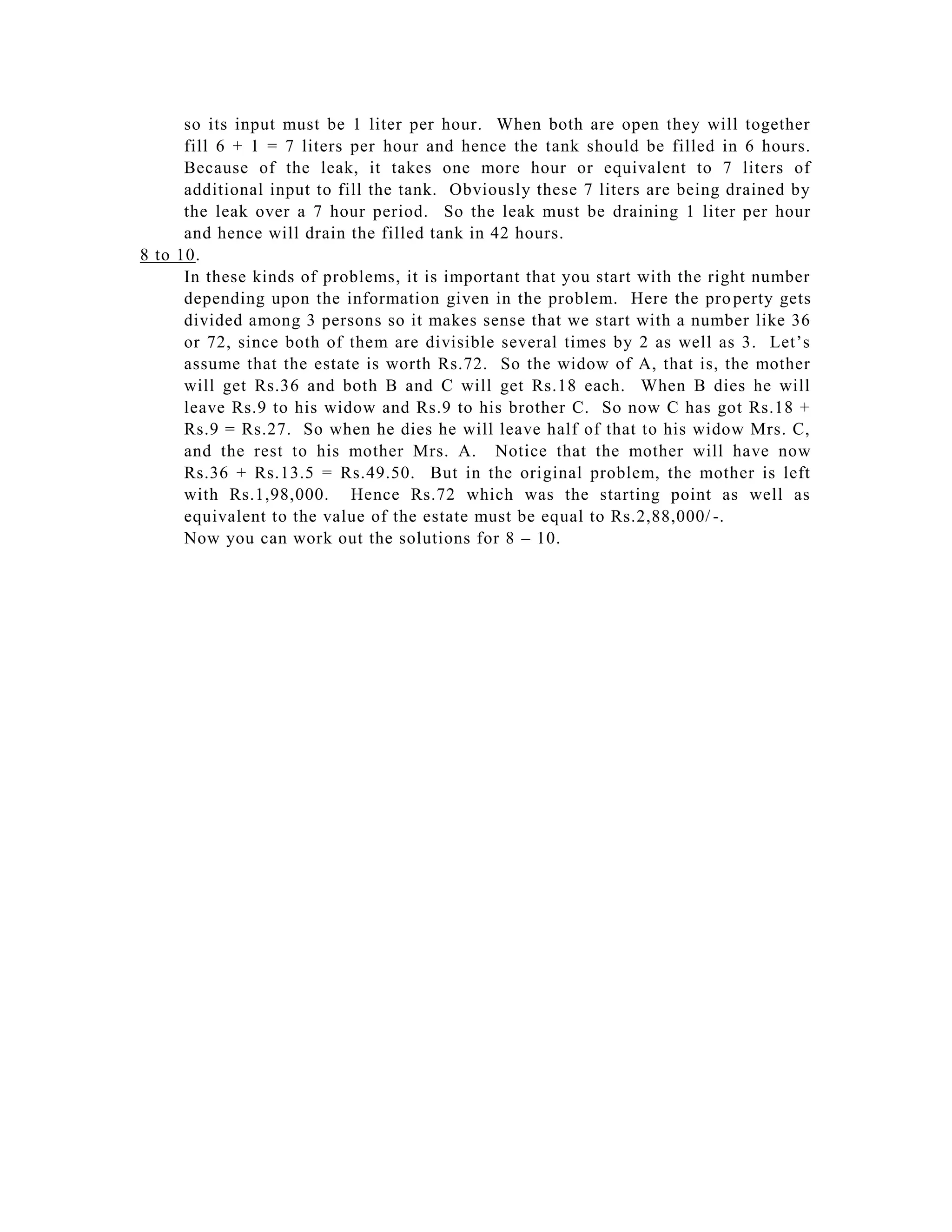 so its input must be 1 liter per hour. When both are open they will together
      fill 6 + 1 = 7 liters per hour and hence the tank should be filled in 6 hours.
      Because of the leak, it takes one more hour or equivalent to 7 liters of
      additional input to fill the tank. Obviously these 7 liters are being drained by
      the leak over a 7 hour period. So the leak must be draining 1 liter per hour
      and hence will drain the filled tank in 42 hours.
8 to 10.
      In these kinds of problems, it is important that you start with the right number
      depending upon the information given in the problem. Here the pro perty gets
      divided among 3 persons so it makes sense that we start with a number like 36
      or 72, since both of them are divisible several times by 2 as well as 3. Let’s
      assume that the estate is worth Rs.72. So the widow of A, that is, the mother
      will get Rs.36 and both B and C will get Rs.18 each. When B dies he will
      leave Rs.9 to his widow and Rs.9 to his brother C. So now C has got Rs.18 +
      Rs.9 = Rs.27. So when he dies he will leave half of that to his widow Mrs. C,
      and the rest to his mother Mrs. A. Notice that the mother will have now
      Rs.36 + Rs.13.5 = Rs.49.50. But in the original problem, the mother is left
      with Rs.1,98,000. Hence Rs.72 which was the starting point as well as
      equivalent to the value of the estate must be equal to Rs.2,88,000/ -.
      Now you can work out the solutions for 8 – 10.
 