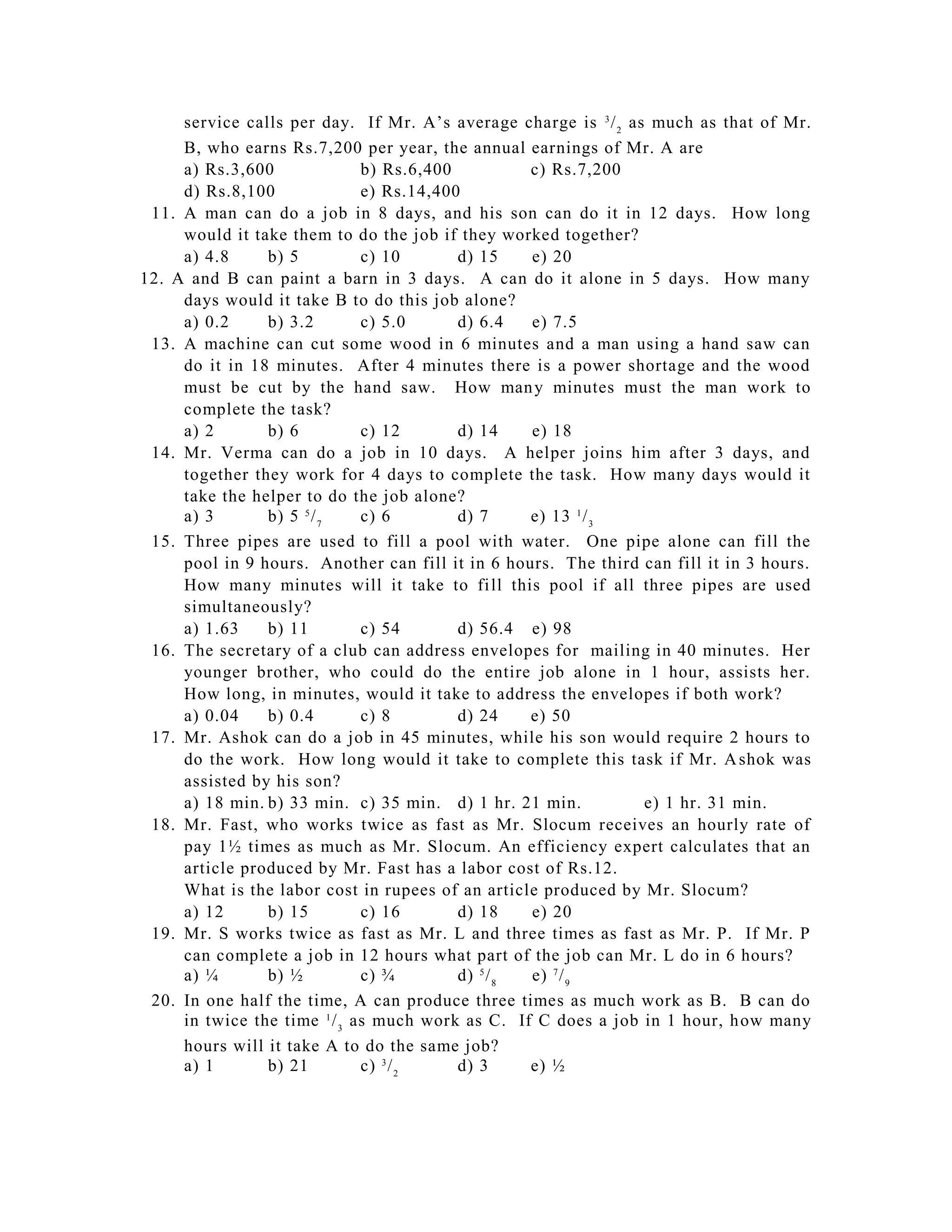 service calls per day. If Mr. A’s average charge is 3 / 2 as much as that of Mr.
     B, who earns Rs.7,200 per year, the annual earnings of Mr. A are
     a) Rs.3,600              b) Rs.6,400          c) Rs.7,200
     d) Rs.8,100              e) Rs.14,400
 11. A man can do a job in 8 days, and his son can do it in 12 days. How long
     would it take them to do the job if they worked together?
     a) 4.8     b) 5          c) 10       d) 15    e) 20
12. A and B can paint a barn in 3 days. A can do it alone in 5 days. How many
     days would it take B to do this job alone?
     a) 0.2     b) 3.2        c) 5.0      d) 6.4   e) 7.5
 13. A machine can cut some wood in 6 minutes and a man using a hand saw can
     do it in 18 minutes. After 4 minutes there is a power shortage and the wood
     must be cut by the hand saw. How man y minutes must the man work to
     complete the task?
     a) 2       b) 6          c) 12       d) 14    e) 18
 14. Mr. Verma can do a job in 10 days. A helper joins him after 3 days, and
     together they work for 4 days to complete the task. How many days would it
     take the helper to do the job alone?
     a) 3       b) 5 5 / 7    c) 6        d) 7     e) 13 1 / 3
 15. Three pipes are used to fill a pool with water. One pipe alone can fill the
     pool in 9 hours. Another can fill it in 6 hours. The third can fill it in 3 hours.
     How many minutes will it take to fi ll this pool if all three pipes are used
     simultaneously?
     a) 1.63    b) 11         c) 54       d) 56.4 e) 98
 16. The secretary of a club can address envelopes for mailing in 40 minutes. Her
     younger brother, who could do the entire job alone in 1 hour, assists her.
     How long, in minutes, would it take to address the envelopes if both work?
     a) 0.04    b) 0.4        c) 8        d) 24    e) 50
 17. Mr. Ashok can do a job in 45 minutes, while his son would require 2 hours to
     do the work. How long would it take to complete this task if Mr. A shok was
     assisted by his son?
     a) 18 min. b) 33 min. c) 35 min. d) 1 hr. 21 min.           e) 1 hr. 31 min.
 18. Mr. Fast, who works twice as fast as Mr. Slocum receives an hourly rate of
     pay 1½ times as much as Mr. Slocum. An efficiency expert calculates that an
     article produced by Mr. Fast has a labor cost of Rs.12.
     What is the labor cost in rupees of an article produced by Mr. Slocum?
     a) 12      b) 15         c) 16       d) 18    e) 20
 19. Mr. S works twice as fast as Mr. L and three times as fast as Mr. P. If Mr. P
     can complete a job in 12 hours what part of the job can Mr. L do in 6 hours?
     a) ¼       b) ½          c) ¾        d) 5 / 8 e) 7 / 9
 20. In one half the time, A can produce three times as much work as B. B can do
     in twice the time 1 / 3 as much work as C. If C does a job in 1 hour, h ow many
     hours will it take A to do the same job?
     a) 1       b) 21         c) 3 / 2    d) 3     e) ½
 