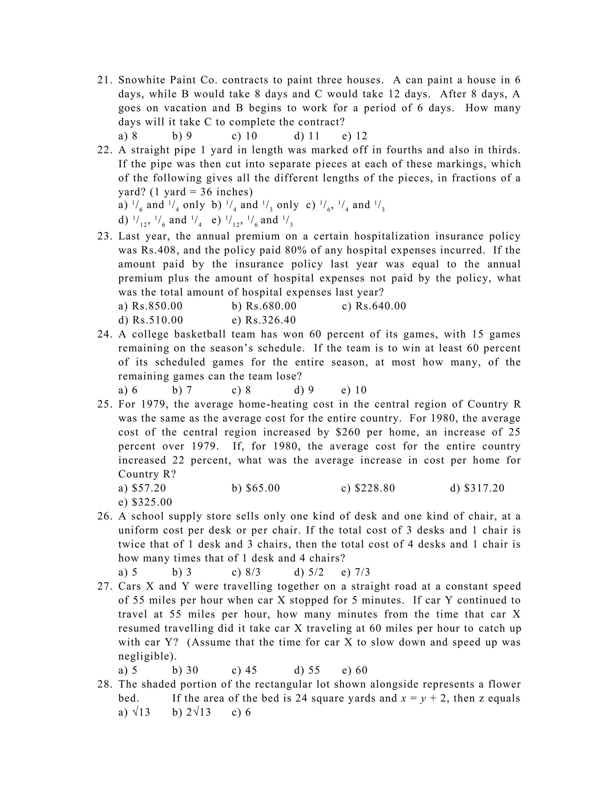 21. Snowhite Paint Co. contracts to paint three houses. A can paint a house in 6
    days, while B would take 8 days and C would take 12 days. After 8 days, A
    goes on vacation and B begins to work for a period of 6 days. How many
    days will it take C to complete the contract?
    a) 8                b) 9           c) 10                  d) 11  e) 12
22. A straight pipe 1 yard in length was marked off in fourths and also in thirds.
    If the pipe was then cut into separate pieces at each of these markings, which
    of the following gives all the different lengths of the pieces, in fractions of a
    yard? (1 yard = 36 inches)
    a) 1 / 6 and 1 / 4 only b) 1 / 4 and 1 / 3 only c) 1 / 6 , 1 / 4 and 1 / 3
    d) 1 / 1 2 , 1 / 6 and 1 / 4 e) 1 / 1 2 , 1 / 6 and 1 / 3
23. Last year, the annual premium on a certain hospitalization insurance policy
    was Rs.408, and the policy paid 80% of any hospital expenses incurred. If the
    amount paid by the insurance policy last year was equal to the annual
    premium plus the amount of hospital expenses not paid by the policy, what
    was the total amount of hospital expenses last year?
    a) Rs.850.00                       b) Rs.680.00                  c) Rs.640.00
    d) Rs.510.00                       e) Rs.326.40
24. A college basketball team has won 60 percent of its games, with 15 games
    remaining on the season’s schedule. If the team is to win at least 60 percent
    of its scheduled games for the entire season, at most how many, of the
    remaining games can the team lose?
    a) 6                b) 7           c) 8                   d) 9   e) 10
25. For 1979, the average home -heating cost in the central region of Country R
    was the same as the average cost for the entire country. For 1980, the average
    cost of the central region increased by $260 per home, an increase of 25
    percent over 1979. If, for 1980, the average cost for the entire country
    increased 22 percent, what was the average increase in cost per home for
    Country R?
    a) $57.20                          b) $65.00                     c) $228.80   d) $317.20
    e) $325.00
26. A school supply store sells only one kind of desk and one kind of chair, at a
    uniform cost per desk or per chair. If the total cost of 3 desks and 1 chair is
    twice that of 1 desk and 3 chairs, then the total cost of 4 desks and 1 chair is
    how many times that of 1 desk and 4 chairs?
    a) 5                b) 3           c) 8/3                 d) 5/2 e) 7/3
27. Cars X and Y were travelling together on a straight road at a constant speed
    of 55 miles per hour when car X stopped for 5 minutes. If car Y continued to
    travel at 55 miles per hour, how many minutes from the time that car X
    resumed travelling did it take car X traveling at 60 miles per hour to catch up
    with car Y? (Assume that the time for car X to slow down and speed up was
    negligible).
    a) 5                b) 30          c) 45                  d) 55  e) 60
28. The shaded portion of the rectangular lot shown alongside represents a flower
    bed.                If the area of the bed is 24 square yards and x = y + 2, then z equals
    a) 13              b) 213        c) 6
 