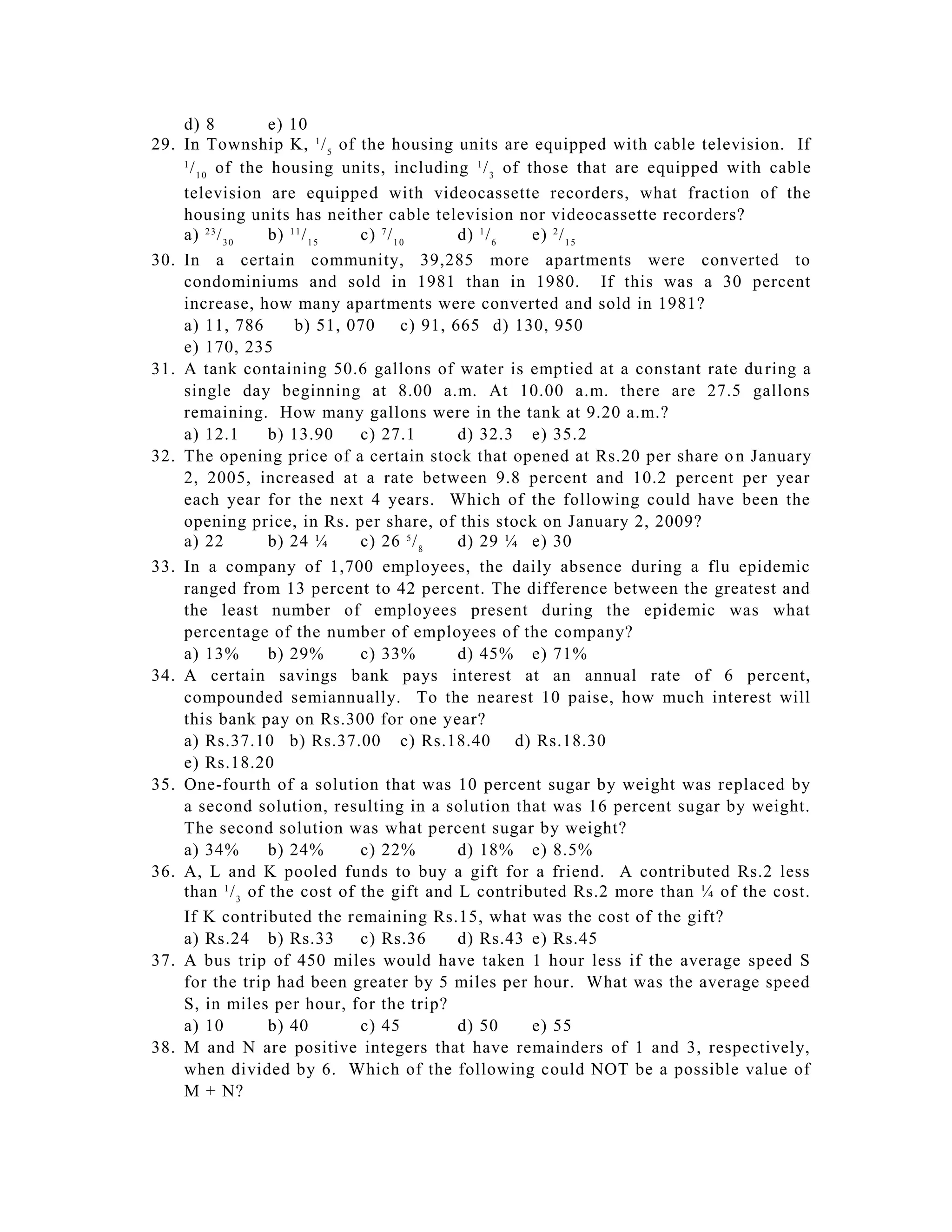 d) 8           e) 10
29.   In Township K, 1 / 5 of the housing units are equipped with cable television. If
      1
        / 1 0 of the housing units, including 1 / 3 of those that are equipped with cable
      television are equipped with videocassette recorders, what fraction of the
      housing units has neither cable television nor videocassette recorders?
      a) 2 3 / 3 0   b) 1 1 / 1 5 c) 7 / 1 0       d) 1 / 6 e) 2 / 1 5
30.   In a certain community, 39,285 more apartments were converted to
      condominiums and sold in 1981 than in 1980. If this was a 30 percent
      increase, how many apartments were converted and sold in 1981?
      a) 11, 786         b) 51, 070        c) 91, 665 d) 130, 950
      e) 170, 235
31.   A tank containing 50.6 gallons of water is emptied at a constant rate du ring a
      single day beginning at 8.00 a.m. At 10.00 a.m. there are 27.5 gallons
      remaining. How many gallons were in the tank at 9.20 a.m.?
      a) 12.1        b) 13.90     c) 27.1          d) 32.3 e) 35.2
32.   The opening price of a certain stock that opened at Rs.20 per share o n January
      2, 2005, increased at a rate between 9.8 percent and 10.2 percent per year
      each year for the next 4 years. Which of the following could have been the
      opening price, in Rs. per share, of this stock on January 2, 2009?
      a) 22          b) 24 ¼      c) 26 5 / 8      d) 29 ¼ e) 30
33.   In a company of 1,700 employees, the daily absence during a flu epidemic
      ranged from 13 percent to 42 percent. The difference between the greatest and
      the least number of employees present during the epidemic was what
      percentage of the number of employees of the company?
      a) 13%         b) 29%       c) 33%           d) 45% e) 71%
34.   A certain savings bank pays interest at an annual rate of 6 percent,
      compounded semiannually. To the nearest 10 paise, how much interest will
      this bank pay on Rs.300 for one year?
      a) Rs.37.10 b) Rs.37.00 c) Rs.18.40 d) Rs.18.30
      e) Rs.18.20
35.   One-fourth of a solution that was 10 percent sugar by weight was replaced by
      a second solution, resulting in a solution that was 16 percent sugar by weight.
      The second solution was what percent sugar by weight?
      a) 34%         b) 24%       c) 22%           d) 18% e) 8.5%
36.   A, L and K pooled funds to buy a gift for a friend. A contributed Rs.2 less
      than 1 / 3 of the cost of the gift and L contributed Rs.2 more than ¼ of the cost.
      If K contributed the remaining Rs.15, what was the cost of the gift?
      a) Rs.24 b) Rs.33           c) Rs.36         d) Rs.43 e) Rs.45
37.   A bus trip of 450 miles would have taken 1 hour less if the average speed S
      for the trip had been greater by 5 miles per hour. What was the average speed
      S, in miles per hour, for the trip?
      a) 10          b) 40        c) 45            d) 50    e) 55
38.   M and N are positive integers that have remainders of 1 and 3, respectively,
      when divided by 6. Which of the following could NOT be a possible value of
      M + N?
 