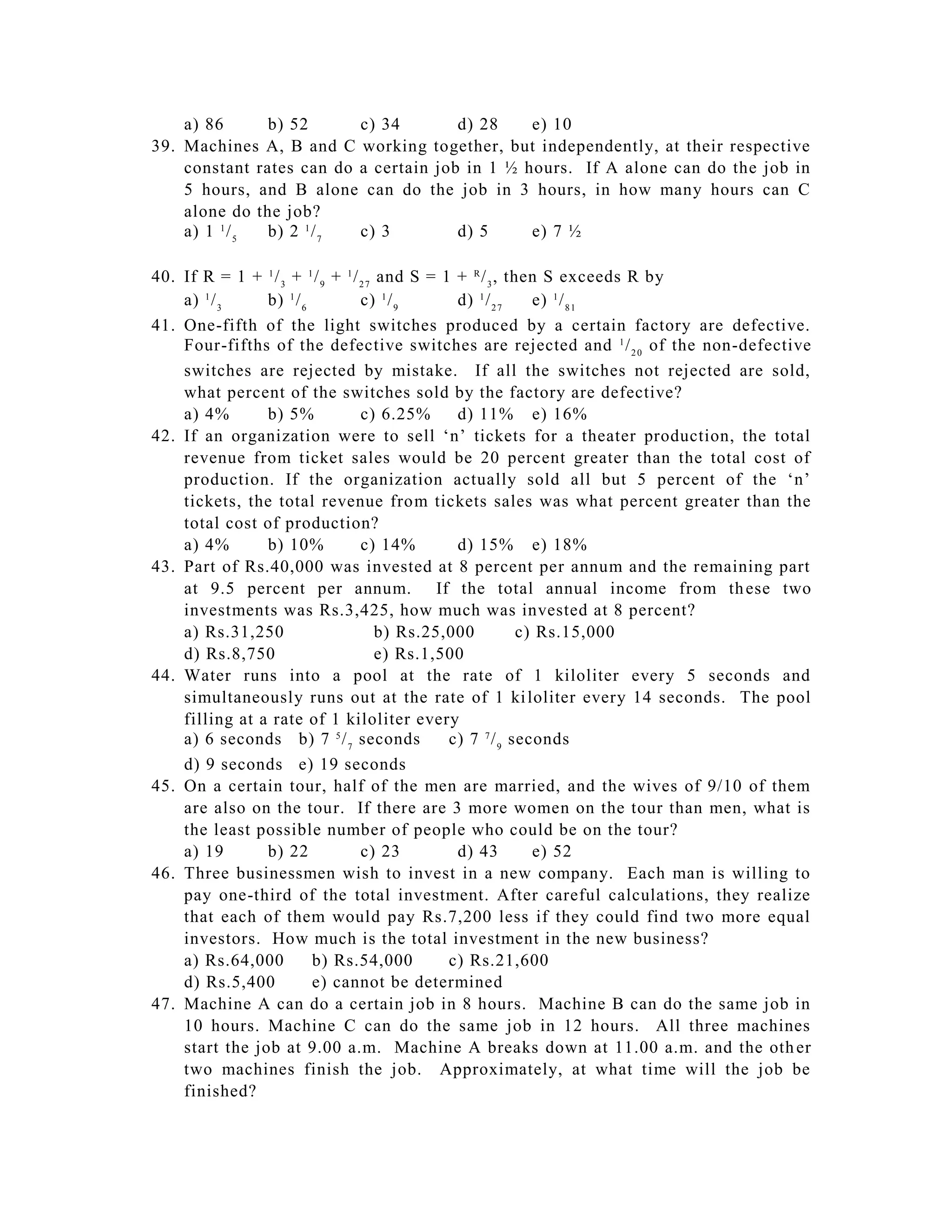 a) 86      b) 52      c) 34        d) 28    e) 10
39. Machines A, B and C working together, but independently, at their respective
    constant rates can do a certain job in 1 ½ hours. If A alone can do the job in
    5 hours, and B alone can do the job in 3 hours, in how many hours can C
    alone do the job?
    a) 1 1 / 5 b) 2 1 / 7 c) 3         d) 5     e) 7 ½

40. If R = 1 + 1 / 3 + 1 / 9 + 1 / 2 7 and S = 1 + R / 3 , then S exceeds R by
    a) 1 / 3    b) 1 / 6           c) 1 / 9      d) 1 / 2 7    e) 1 / 8 1
41. One-fifth of the light switches produced by a certain factory are defective.
    Four-fifths of the defective switches are rejected and 1 / 2 0 of the non-defective
    switches are rejected by mistake. If all the switches not rejected are sold,
    what percent of the switches sold by the factory are defective?
    a) 4%       b) 5%              c) 6.25%      d) 11% e) 16%
42. If an organization were to sell ‘n’ tickets for a theater production, the total
    revenue from ticket sales would be 20 percent greater than the total cost of
    production. If the organization actually sold all but 5 percent of the ‘n’
    tickets, the total revenue from tickets sales was what percent greater than the
    total cost of production?
    a) 4%       b) 10%             c) 14%        d) 15% e) 18%
43. Part of Rs.40,000 was invested at 8 percent per annum and the remaining part
    at 9.5 percent per annum. If the total annual income from th ese two
    investments was Rs.3,425, how much was invested at 8 percent?
    a) Rs.31,250                       b) Rs.25,000          c) Rs.15,000
    d) Rs.8,750                        e) Rs.1,500
44. Water runs into a pool at the rate of 1 kiloliter every 5 seconds and
    simultaneously runs out at the rate of 1 ki loliter every 14 seconds. The pool
    filling at a rate of 1 kiloliter every
    a) 6 seconds b) 7 5 / 7 seconds             c) 7 7 / 9 seconds
    d) 9 seconds e) 19 seconds
45. On a certain tour, half of the men are married, and the wives of 9/10 of them
    are also on the tour. If there are 3 more women on the tour than men, what is
    the least possible number of people who could be on the tour?
    a) 19       b) 22              c) 23         d) 43         e) 52
46. Three businessmen wish to invest in a new company. Each man is willing to
    pay one-third of the total investment. After careful calculations, they realize
    that each of them would pay Rs.7,200 less if they could find two more equal
    investors. How much is the total investment in the new business?
    a) Rs.64,000         b) Rs.54,000           c) Rs.21,600
    d) Rs.5,400          e) cannot be determined
47. Machine A can do a certain job in 8 hours. Machine B can do the same job in
    10 hours. Machine C can do the same job in 12 hours. All three machines
    start the job at 9.00 a.m. Machine A breaks down at 11.00 a.m. and the oth er
    two machines finish the job. Approximately, at what time will the job be
    finished?
 