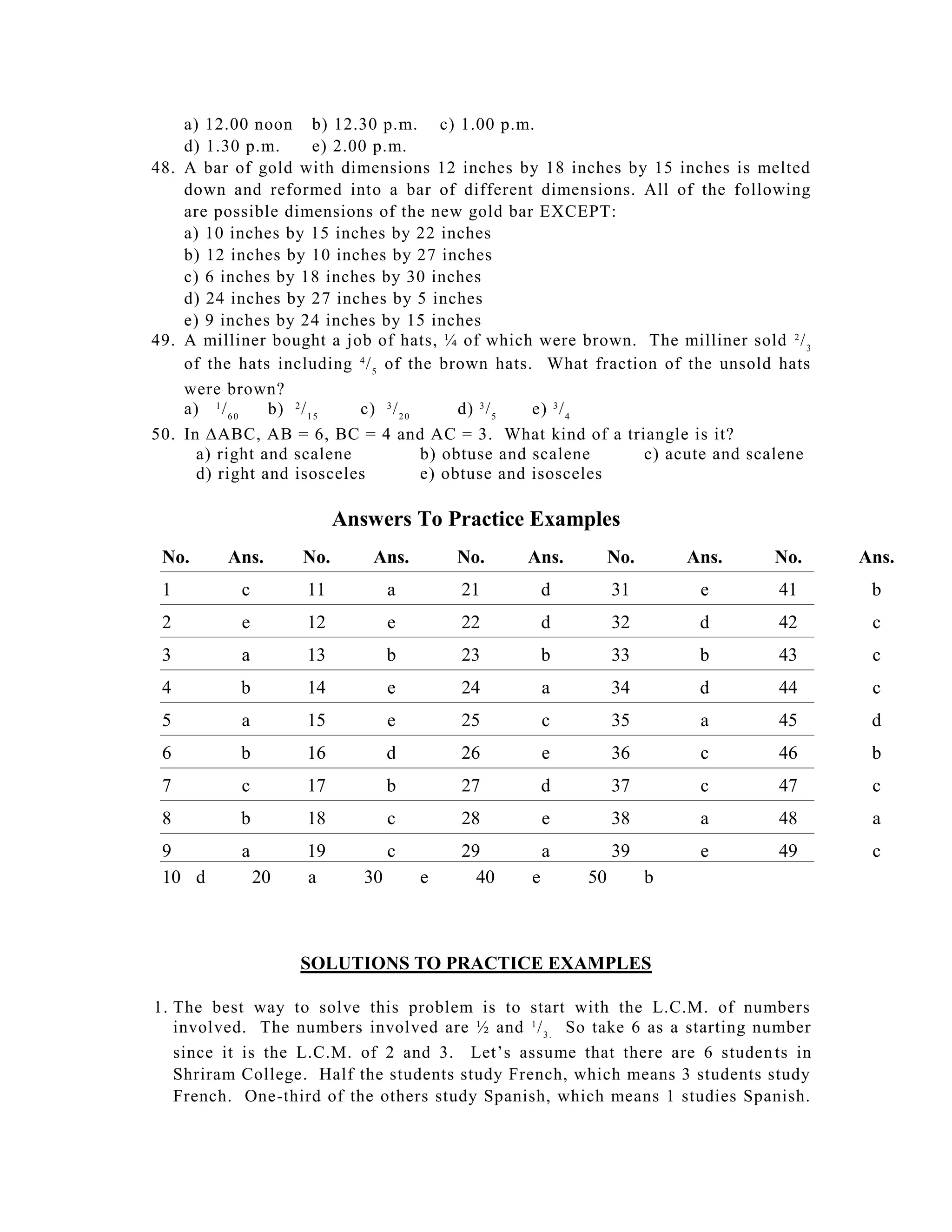 a) 12.00 noon b) 12.30 p.m. c) 1.00 p.m.
    d) 1.30 p.m.        e) 2.00 p.m.
48. A bar of gold with dimensions 12 inches by 18 inches by 15 inches is melted
    down and reformed into a bar of different dimensions. All of the following
    are possible dimensions of the new gold bar EXCEPT:
    a) 10 inches by 15 inches by 22 inches
    b) 12 inches by 10 inches by 27 inches
    c) 6 inches by 18 inches by 30 inches
    d) 24 inches by 27 inches by 5 inches
    e) 9 inches by 24 inches by 15 inches
49. A milliner bought a job of hats, ¼ of which were brown. The milliner sold 2 / 3
    of the hats including 4 / 5 of the brown hats. What fraction of the unsold hats
    were brown?
    a) 1 / 6 0  b) 2 / 1 5    c) 3 / 2 0      d) 3 / 5 e) 3 / 4
50. In ABC, AB = 6, BC = 4 and AC = 3. What kind of a triangle is it?
      a) right and scalene               b) obtuse and scalene   c) acute and scalene
      d) right and isosceles             e) obtuse and isosceles

                          Answers To Practice Examples
 No.     Ans.       No.       Ans.        No.    Ans.         No.       Ans.    No.     Ans.
 1         c        11            a       21         d        31         e      41       b
 2         e        12            e       22         d        32         d      42       c
 3         a        13            b       23         b        33         b      43       c
 4         b        14            e       24         a        34         d      44       c
 5         a        15            e       25         c        35         a      45       d
 6         b        16            d       26         e        36         c      46       b
 7         c        17            b       27         d        37         c      47       c
 8         b        18            c       28         e        38         a      48       a
 9         a        19            c       29         a        39         e      49       c
 10 d          20   a        30       e     40   e       50         b



                    SOLUTIONS TO PRACTICE EXAMPLES

1. The best way to solve this problem is to start with the L.C.M. of numbers
   involved. The numbers involved are ½ and 1 / 3 . So take 6 as a starting number
   since it is the L.C.M. of 2 and 3. Let’s assume that there are 6 studen ts in
   Shriram College. Half the students study French, which means 3 students study
   French. One-third of the others study Spanish, which means 1 studies Spanish.
 