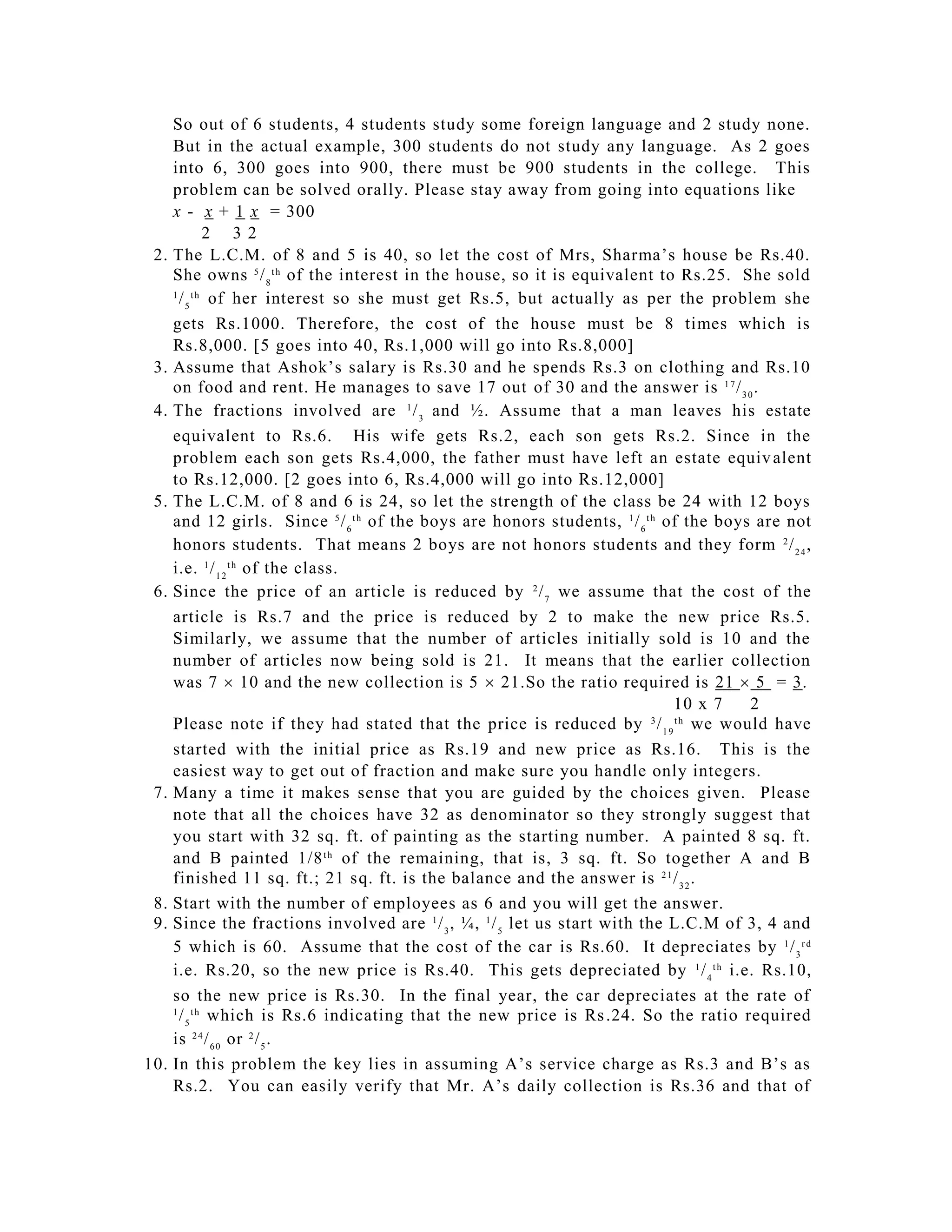 So out of 6 students, 4 students study some foreign language and 2 study none.
      But in the actual example, 300 students do not study any language. As 2 goes
      into 6, 300 goes into 900, there must be 900 students in the college. This
      problem can be solved orally. Please stay away from going into equations like
      x - x + 1 x = 300
            2 32
 2.   The L.C.M. of 8 and 5 is 40, so let the cost of Mrs, Sharma’s house be Rs.40.
      She owns 5 / 8 t h of the interest in the house, so it is equivalent to Rs.25. She sold
       / 5 of her interest so she must get Rs.5, but actually as per the problem she
      1 th


      gets Rs.1000. Therefore, the cost of the house must be 8 times which is
      Rs.8,000. [5 goes into 40, Rs.1,000 will go into Rs.8,000]
 3.   Assume that Ashok’s salary is Rs.30 and he spends Rs.3 on clothing and Rs.10
      on food and rent. He manages to save 17 out of 30 and the answer is 1 7 / 3 0 .
 4.   The fractions involved are 1 / 3 and ½. Assume that a man leaves his estate
      equivalent to Rs.6. His wife gets Rs.2, each son gets Rs.2. Since in the
      problem each son gets Rs.4,000, the father must have left an estate equiv alent
      to Rs.12,000. [2 goes into 6, Rs.4,000 will go into Rs.12,000]
 5.   The L.C.M. of 8 and 6 is 24, so let the strength of the class be 24 with 12 boys
      and 12 girls. Since 5 / 6 t h of the boys are honors students, 1 / 6 t h of the boys are not
      honors students. That means 2 boys are not honors students and they form 2 / 2 4 ,
      i.e. 1 / 1 2 t h of the class.
 6.   Since the price of an article is reduced by 2 / 7 we assume that the cost of the
      article is Rs.7 and the price is reduced by 2 to make the new price Rs.5.
      Similarly, we assume that the number of articles initially sold is 10 and the
      number of articles now being sold is 21. It means that the earlier collection
      was 7  10 and the new collection is 5  21.So the ratio required is 21  5 = 3.
                                                                                10 x 7    2
      Please note if they had stated that the price is reduced by / 1 9 we would have
                                                                             3  th


      started with the initial price as Rs.19 and new price as Rs.16. This is the
      easiest way to get out of fraction and make sure you handle only integers.
 7.   Many a time it makes sense that you are guided by the choices given. Please
      note that all the choices have 32 as denominator so they strongly suggest that
      you start with 32 sq. ft. of painting as the starting number. A painted 8 sq. ft.
      and B painted 1/8 t h of the remaining, that is, 3 sq. ft. So together A and B
      finished 11 sq. ft.; 21 sq. ft. is the balance and the answer is 2 1 / 3 2 .
 8.   Start with the number of employees as 6 and you will get the answer.
 9.   Since the fractions involved are 1 / 3 , ¼, 1 / 5 let us start with the L.C.M of 3, 4 and
      5 which is 60. Assume that the cost of the car is Rs.60. It depreciates by 1 / 3 r d
      i.e. Rs.20, so the new price is Rs.40. This gets depreciated by 1 / 4 t h i.e. Rs.10,
      so the new price is Rs.30. In the final year, the car depreciates at the rate of
       / 5 which is Rs.6 indicating that the new price is Rs .24. So the ratio required
      1 th


      is 2 4 / 6 0 or 2 / 5 .
10.   In this problem the key lies in assuming A’s service charge as Rs.3 and B’s as
      Rs.2. You can easily verify that Mr. A’s daily collection is Rs.36 and that of
 