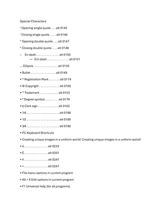 Special Characters
‘ Opening single quote . . . alt 0145
’ Closing single quote . . . . alt 0146
“ Opening double quote . . . alt 0147
“ Closing double quote. . . . alt 0148
– En dash. . . . . . . . . . . . . . . alt 0150
— Em dash . . . . . . . . . . . . . . alt 0151
… Ellipsis. . . . . . . . . . . . . . . . alt 0133
• Bullet . . . . . . . . . . . . . . . . alt 0149
• ®️ Registration Mark . . . . . . . alt 0174
• ©️ Copyright . . . . . . . . . . . . . alt 0169
• ™️ Trademark . . . . . . . . . . . . alt 0153
• ° Degree symbol. . . . . . . . . alt 0176
• ¢ Cent sign . . . . . . . . . . . . . alt 0162
• 1⁄4 . . . . . . . . . . . . . . . . . . . . . alt 0188
• 1⁄2 . . . . . . . . . . . . . . . . . . . . . alt 0189
• 3⁄4 . . . . . . . . . . . . . . . . . . . . . alt 0190
• PC Keyboard Shortcuts
• Creating unique images in a uniform world! Creating unique images in a uniform world!
• é . . . . . . . . . . . . . . . alt 0233
• É . . . . . . . . . . . . . . . alt 0201
• ñ . . . . . . . . . . . . . . . alt 0241
• ÷ . . . . . . . . . . . . . . . alt 0247
• File menu options in current program
• Alt + E Edit options in current program
• F1 Universal help (for all programs)
 