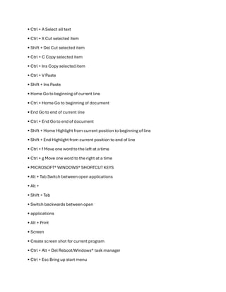 • Ctrl + A Select all text
• Ctrl + X Cut selected item
• Shift + Del Cut selected item
• Ctrl + C Copy selected item
• Ctrl + Ins Copy selected item
• Ctrl + V Paste
• Shift + Ins Paste
• Home Go to beginning of current line
• Ctrl + Home Go to beginning of document
• End Go to end of current line
• Ctrl + End Go to end of document
• Shift + Home Highlight from current position to beginning of line
• Shift + End Highlight from current position to end of line
• Ctrl + f Move one word to the left at a time
• Ctrl + g Move one word to the right at a time
• MICROSOFT®️ WINDOWS®️ SHORTCUT KEYS
• Alt + Tab Switch between open applications
• Alt +
• Shift + Tab
• Switch backwards between open
• applications
• Alt + Print
• Screen
• Create screen shot for current program
• Ctrl + Alt + Del Reboot/Windows®️ task manager
• Ctrl + Esc Bring up start menu
 