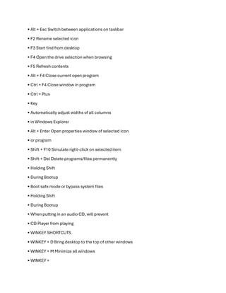 • Alt + Esc Switch between applications on taskbar
• F2 Rename selected icon
• F3 Start find from desktop
• F4 Open the drive selection when browsing
• F5 Refresh contents
• Alt + F4 Close current open program
• Ctrl + F4 Close window in program
• Ctrl + Plus
• Key
• Automatically adjust widths of all columns
• in Windows Explorer
• Alt + Enter Open properties window of selected icon
• or program
• Shift + F10 Simulate right-click on selected item
• Shift + Del Delete programs/files permanently
• Holding Shift
• During Bootup
• Boot safe mode or bypass system files
• Holding Shift
• During Bootup
• When putting in an audio CD, will prevent
• CD Player from playing
• WINKEY SHORTCUTS
• WINKEY + D Bring desktop to the top of other windows
• WINKEY + M Minimize all windows
• WINKEY +
 
