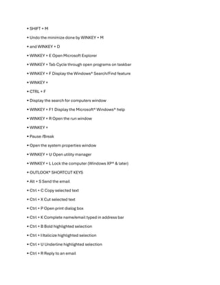 • SHIFT + M
• Undo the minimize done by WINKEY + M
• and WINKEY + D
• WINKEY + E Open Microsoft Explorer
• WINKEY + Tab Cycle through open programs on taskbar
• WINKEY + F Display the Windows®️ Search/Find feature
• WINKEY +
• CTRL + F
• Display the search for computers window
• WINKEY + F1 Display the Microsoft®️ Windows®️ help
• WINKEY + R Open the run window
• WINKEY +
• Pause /Break
• Open the system properties window
• WINKEY + U Open utility manager
• WINKEY + L Lock the computer (Windows XP®️ & later)
• OUTLOOK®️ SHORTCUT KEYS
• Alt + S Send the email
• Ctrl + C Copy selected text
• Ctrl + X Cut selected text
• Ctrl + P Open print dialog box
• Ctrl + K Complete name/email typed in address bar
• Ctrl + B Bold highlighted selection
• Ctrl + I Italicize highlighted selection
• Ctrl + U Underline highlighted selection
• Ctrl + R Reply to an email
 