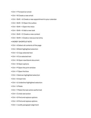 • Ctrl + F Forward an email
• Ctrl + N Create a new email
• Ctrl + Shift + A Create a new appointment to your calendar
• Ctrl + Shift + O Open the outbox
• Ctrl + Shift + I Open the inbox
• Ctrl + Shift + K Add a new task
• Ctrl + Shift + C Create a new contact
• Ctrl + Shift+ J Create a new journal entry
• WORD®️ SHORTCUT KEYS
• Ctrl + A Select all contents of the page
• Ctrl + B Bold highlighted selection
• Ctrl + C Copy selected text
• Ctrl + X Cut selected text
• Ctrl + N Open new/blank document
• Ctrl + O Open options
• Ctrl + P Open the print window
• Ctrl + F Open find box
• Ctrl + I Italicize highlighted selection
• Ctrl + K Insert link
• Ctrl + U Underline highlighted selection
• Ctrl + V Paste
• Ctrl + Y Redo the last action performed
• Ctrl + Z Undo last action
• Ctrl + G Find and replace options
• Ctrl + H Find and replace options
• Ctrl + J Justify paragraph alignment
 