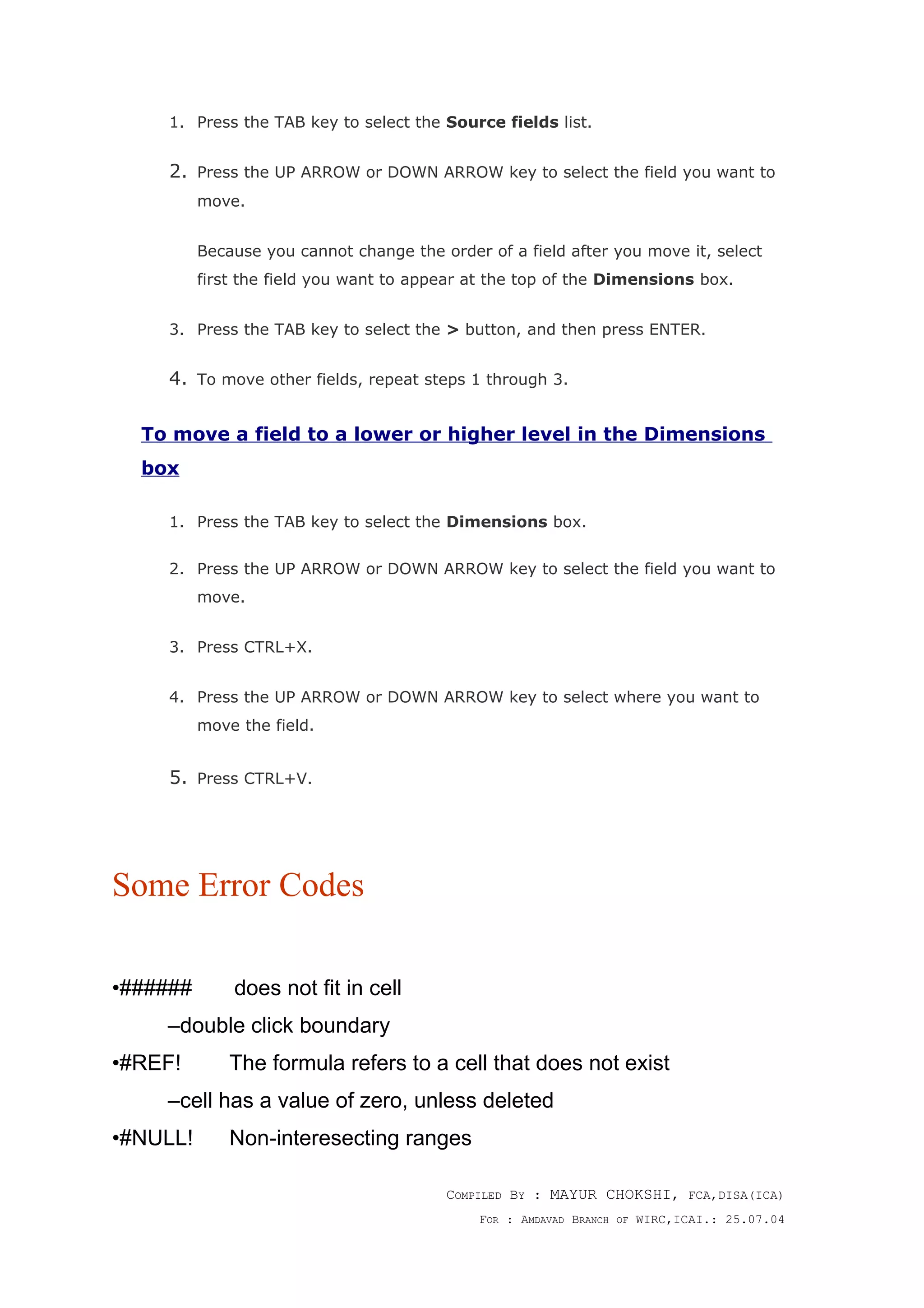 1. Press the TAB key to select the Source fields list.
2. Press the UP ARROW or DOWN ARROW key to select the field you want to
move.
Because you cannot change the order of a field after you move it, select
first the field you want to appear at the top of the Dimensions box.
3. Press the TAB key to select the > button, and then press ENTER.
4. To move other fields, repeat steps 1 through 3.
To move a field to a lower or higher level in the Dimensions
box
1. Press the TAB key to select the Dimensions box.
2. Press the UP ARROW or DOWN ARROW key to select the field you want to
move.
3. Press CTRL+X.
4. Press the UP ARROW or DOWN ARROW key to select where you want to
move the field.
5. Press CTRL+V.
Some Error Codes
•###### does not fit in cell
–double click boundary
•#REF! The formula refers to a cell that does not exist
–cell has a value of zero, unless deleted
•#NULL! Non-interesecting ranges
COMPILED BY : MAYUR CHOKSHI, FCA,DISA(ICA)
FOR : AMDAVAD BRANCH OF WIRC,ICAI.: 25.07.04
 