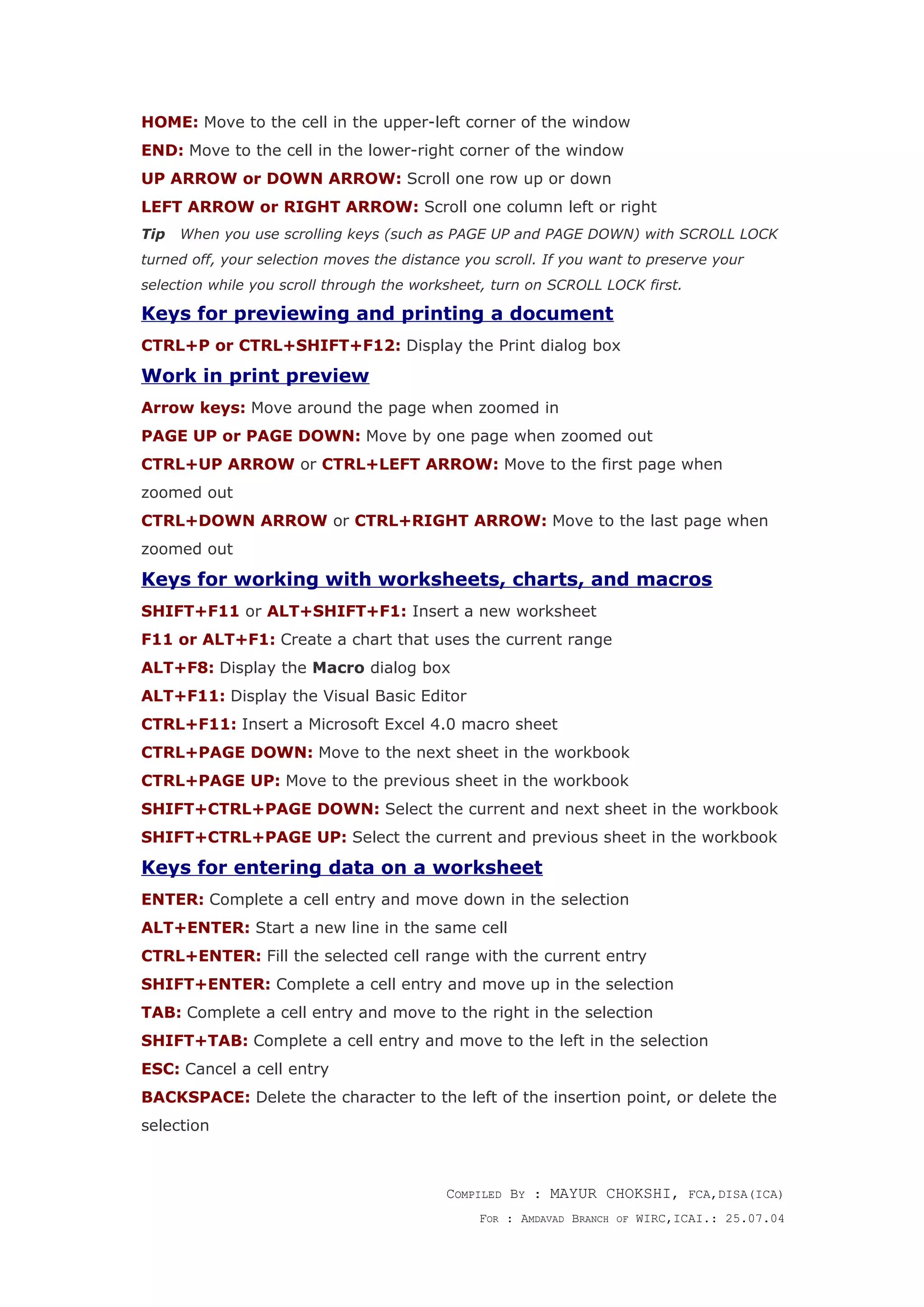 HOME: Move to the cell in the upper-left corner of the window
END: Move to the cell in the lower-right corner of the window
UP ARROW or DOWN ARROW: Scroll one row up or down
LEFT ARROW or RIGHT ARROW: Scroll one column left or right
Tip When you use scrolling keys (such as PAGE UP and PAGE DOWN) with SCROLL LOCK
turned off, your selection moves the distance you scroll. If you want to preserve your
selection while you scroll through the worksheet, turn on SCROLL LOCK first.
Keys for previewing and printing a document
CTRL+P or CTRL+SHIFT+F12: Display the Print dialog box
Work in print preview
Arrow keys: Move around the page when zoomed in
PAGE UP or PAGE DOWN: Move by one page when zoomed out
CTRL+UP ARROW or CTRL+LEFT ARROW: Move to the first page when
zoomed out
CTRL+DOWN ARROW or CTRL+RIGHT ARROW: Move to the last page when
zoomed out
Keys for working with worksheets, charts, and macros
SHIFT+F11 or ALT+SHIFT+F1: Insert a new worksheet
F11 or ALT+F1: Create a chart that uses the current range
ALT+F8: Display the Macro dialog box
ALT+F11: Display the Visual Basic Editor
CTRL+F11: Insert a Microsoft Excel 4.0 macro sheet
CTRL+PAGE DOWN: Move to the next sheet in the workbook
CTRL+PAGE UP: Move to the previous sheet in the workbook
SHIFT+CTRL+PAGE DOWN: Select the current and next sheet in the workbook
SHIFT+CTRL+PAGE UP: Select the current and previous sheet in the workbook
Keys for entering data on a worksheet
ENTER: Complete a cell entry and move down in the selection
ALT+ENTER: Start a new line in the same cell
CTRL+ENTER: Fill the selected cell range with the current entry
SHIFT+ENTER: Complete a cell entry and move up in the selection
TAB: Complete a cell entry and move to the right in the selection
SHIFT+TAB: Complete a cell entry and move to the left in the selection
ESC: Cancel a cell entry
BACKSPACE: Delete the character to the left of the insertion point, or delete the
selection
COMPILED BY : MAYUR CHOKSHI, FCA,DISA(ICA)
FOR : AMDAVAD BRANCH OF WIRC,ICAI.: 25.07.04
 