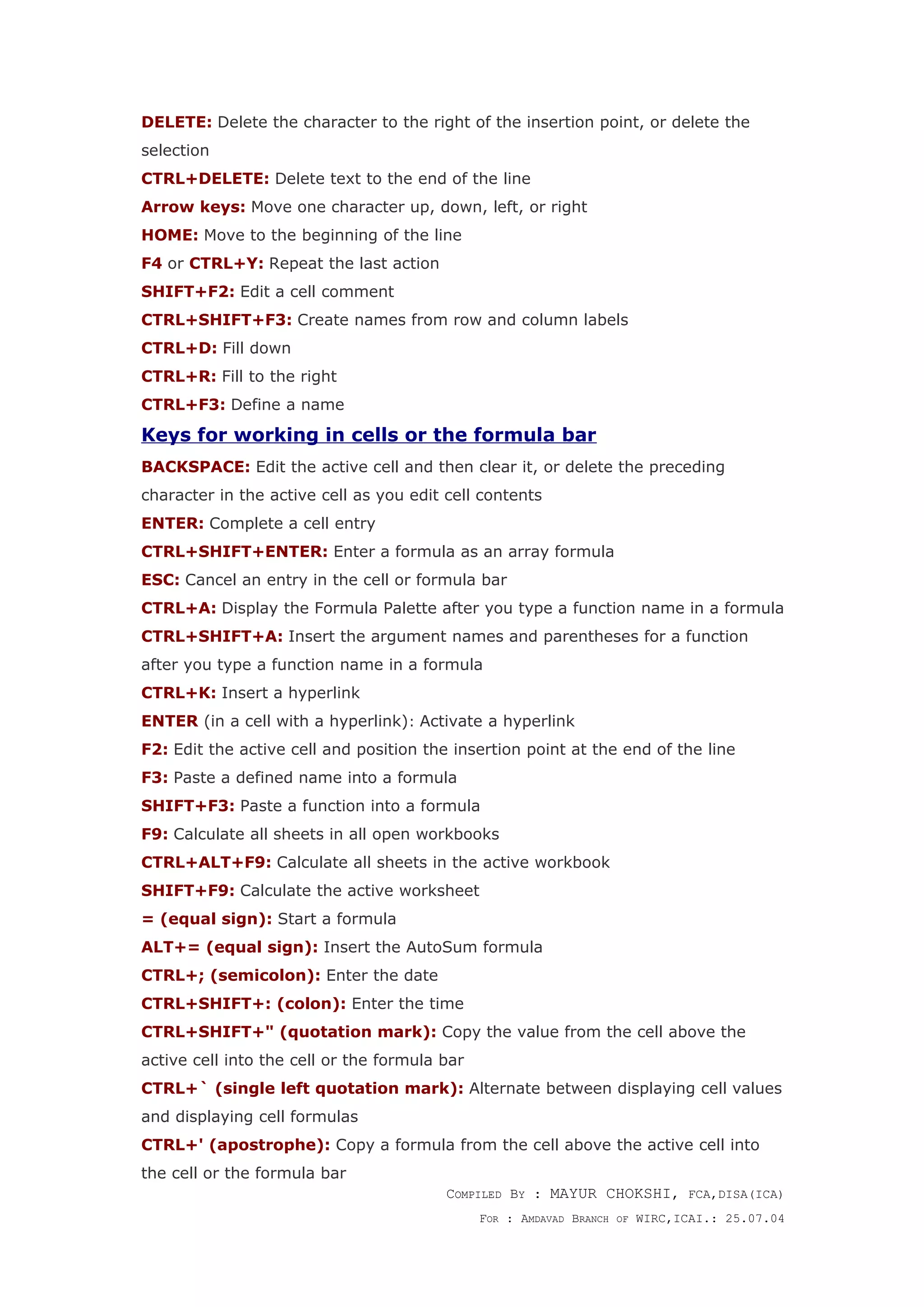 DELETE: Delete the character to the right of the insertion point, or delete the
selection
CTRL+DELETE: Delete text to the end of the line
Arrow keys: Move one character up, down, left, or right
HOME: Move to the beginning of the line
F4 or CTRL+Y: Repeat the last action
SHIFT+F2: Edit a cell comment
CTRL+SHIFT+F3: Create names from row and column labels
CTRL+D: Fill down
CTRL+R: Fill to the right
CTRL+F3: Define a name
Keys for working in cells or the formula bar
BACKSPACE: Edit the active cell and then clear it, or delete the preceding
character in the active cell as you edit cell contents
ENTER: Complete a cell entry
CTRL+SHIFT+ENTER: Enter a formula as an array formula
ESC: Cancel an entry in the cell or formula bar
CTRL+A: Display the Formula Palette after you type a function name in a formula
CTRL+SHIFT+A: Insert the argument names and parentheses for a function
after you type a function name in a formula
CTRL+K: Insert a hyperlink
ENTER (in a cell with a hyperlink): Activate a hyperlink
F2: Edit the active cell and position the insertion point at the end of the line
F3: Paste a defined name into a formula
SHIFT+F3: Paste a function into a formula
F9: Calculate all sheets in all open workbooks
CTRL+ALT+F9: Calculate all sheets in the active workbook
SHIFT+F9: Calculate the active worksheet
= (equal sign): Start a formula
ALT+= (equal sign): Insert the AutoSum formula
CTRL+; (semicolon): Enter the date
CTRL+SHIFT+: (colon): Enter the time
CTRL+SHIFT+" (quotation mark): Copy the value from the cell above the
active cell into the cell or the formula bar
CTRL+` (single left quotation mark): Alternate between displaying cell values
and displaying cell formulas
CTRL+' (apostrophe): Copy a formula from the cell above the active cell into
the cell or the formula bar
COMPILED BY : MAYUR CHOKSHI, FCA,DISA(ICA)
FOR : AMDAVAD BRANCH OF WIRC,ICAI.: 25.07.04
 