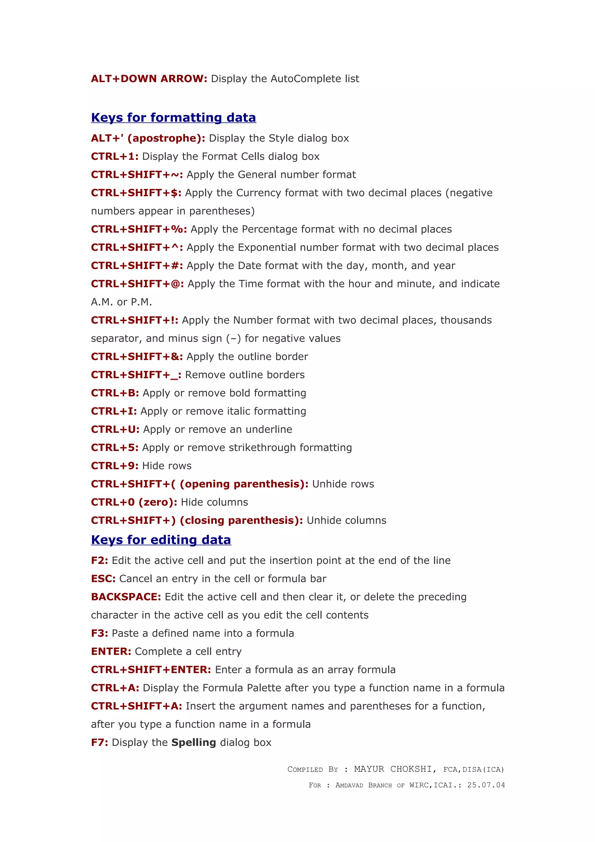 ALT+DOWN ARROW: Display the AutoComplete list
Keys for formatting data
ALT+' (apostrophe): Display the Style dialog box
CTRL+1: Display the Format Cells dialog box
CTRL+SHIFT+~: Apply the General number format
CTRL+SHIFT+$: Apply the Currency format with two decimal places (negative
numbers appear in parentheses)
CTRL+SHIFT+%: Apply the Percentage format with no decimal places
CTRL+SHIFT+^: Apply the Exponential number format with two decimal places
CTRL+SHIFT+#: Apply the Date format with the day, month, and year
CTRL+SHIFT+@: Apply the Time format with the hour and minute, and indicate
A.M. or P.M.
CTRL+SHIFT+!: Apply the Number format with two decimal places, thousands
separator, and minus sign (–) for negative values
CTRL+SHIFT+&: Apply the outline border
CTRL+SHIFT+_: Remove outline borders
CTRL+B: Apply or remove bold formatting
CTRL+I: Apply or remove italic formatting
CTRL+U: Apply or remove an underline
CTRL+5: Apply or remove strikethrough formatting
CTRL+9: Hide rows
CTRL+SHIFT+( (opening parenthesis): Unhide rows
CTRL+0 (zero): Hide columns
CTRL+SHIFT+) (closing parenthesis): Unhide columns
Keys for editing data
F2: Edit the active cell and put the insertion point at the end of the line
ESC: Cancel an entry in the cell or formula bar
BACKSPACE: Edit the active cell and then clear it, or delete the preceding
character in the active cell as you edit the cell contents
F3: Paste a defined name into a formula
ENTER: Complete a cell entry
CTRL+SHIFT+ENTER: Enter a formula as an array formula
CTRL+A: Display the Formula Palette after you type a function name in a formula
CTRL+SHIFT+A: Insert the argument names and parentheses for a function,
after you type a function name in a formula
F7: Display the Spelling dialog box
COMPILED BY : MAYUR CHOKSHI, FCA,DISA(ICA)
FOR : AMDAVAD BRANCH OF WIRC,ICAI.: 25.07.04
 
