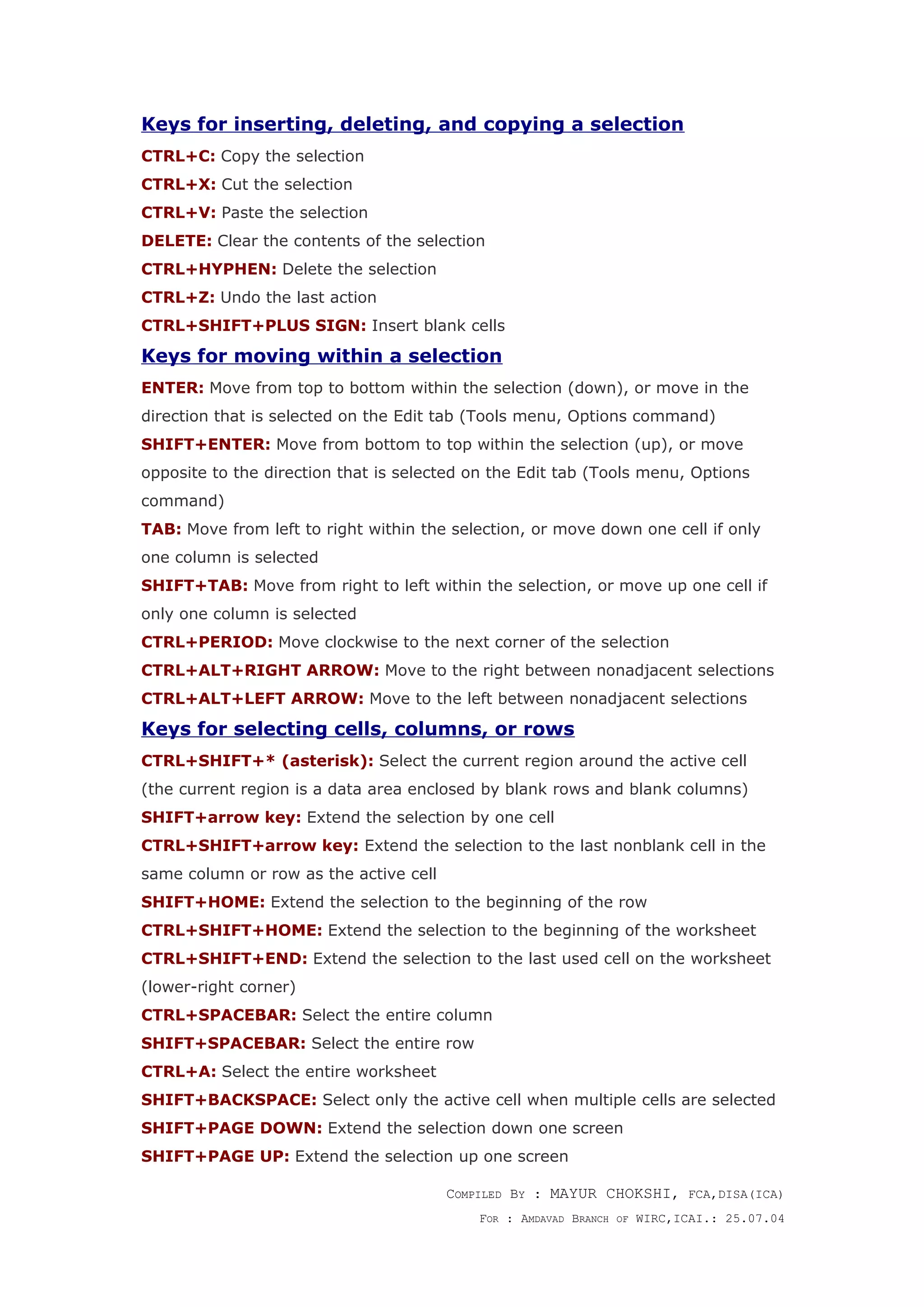 Keys for inserting, deleting, and copying a selection
CTRL+C: Copy the selection
CTRL+X: Cut the selection
CTRL+V: Paste the selection
DELETE: Clear the contents of the selection
CTRL+HYPHEN: Delete the selection
CTRL+Z: Undo the last action
CTRL+SHIFT+PLUS SIGN: Insert blank cells
Keys for moving within a selection
ENTER: Move from top to bottom within the selection (down), or move in the
direction that is selected on the Edit tab (Tools menu, Options command)
SHIFT+ENTER: Move from bottom to top within the selection (up), or move
opposite to the direction that is selected on the Edit tab (Tools menu, Options
command)
TAB: Move from left to right within the selection, or move down one cell if only
one column is selected
SHIFT+TAB: Move from right to left within the selection, or move up one cell if
only one column is selected
CTRL+PERIOD: Move clockwise to the next corner of the selection
CTRL+ALT+RIGHT ARROW: Move to the right between nonadjacent selections
CTRL+ALT+LEFT ARROW: Move to the left between nonadjacent selections
Keys for selecting cells, columns, or rows
CTRL+SHIFT+* (asterisk): Select the current region around the active cell
(the current region is a data area enclosed by blank rows and blank columns)
SHIFT+arrow key: Extend the selection by one cell
CTRL+SHIFT+arrow key: Extend the selection to the last nonblank cell in the
same column or row as the active cell
SHIFT+HOME: Extend the selection to the beginning of the row
CTRL+SHIFT+HOME: Extend the selection to the beginning of the worksheet
CTRL+SHIFT+END: Extend the selection to the last used cell on the worksheet
(lower-right corner)
CTRL+SPACEBAR: Select the entire column
SHIFT+SPACEBAR: Select the entire row
CTRL+A: Select the entire worksheet
SHIFT+BACKSPACE: Select only the active cell when multiple cells are selected
SHIFT+PAGE DOWN: Extend the selection down one screen
SHIFT+PAGE UP: Extend the selection up one screen
COMPILED BY : MAYUR CHOKSHI, FCA,DISA(ICA)
FOR : AMDAVAD BRANCH OF WIRC,ICAI.: 25.07.04
 