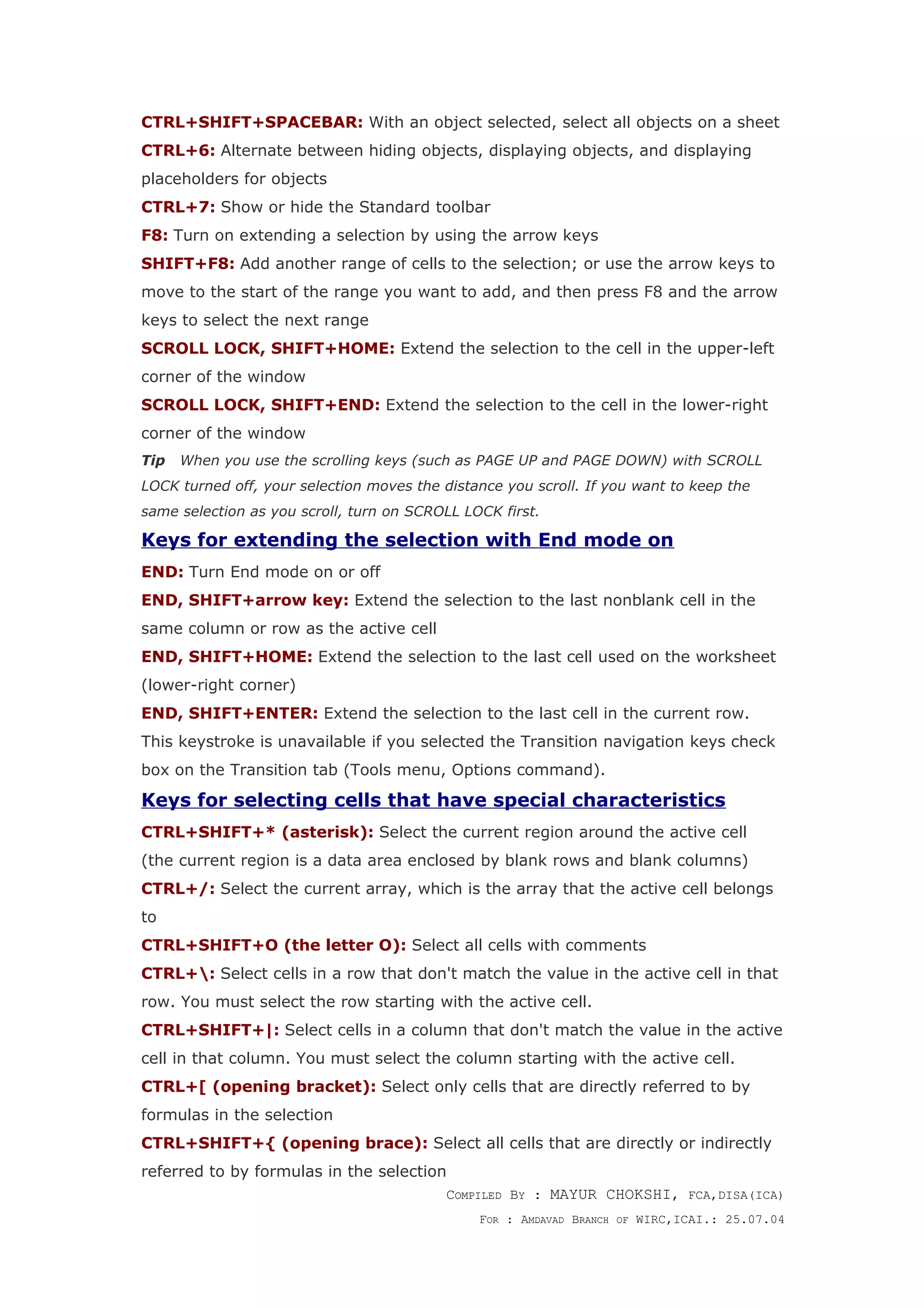 CTRL+SHIFT+SPACEBAR: With an object selected, select all objects on a sheet
CTRL+6: Alternate between hiding objects, displaying objects, and displaying
placeholders for objects
CTRL+7: Show or hide the Standard toolbar
F8: Turn on extending a selection by using the arrow keys
SHIFT+F8: Add another range of cells to the selection; or use the arrow keys to
move to the start of the range you want to add, and then press F8 and the arrow
keys to select the next range
SCROLL LOCK, SHIFT+HOME: Extend the selection to the cell in the upper-left
corner of the window
SCROLL LOCK, SHIFT+END: Extend the selection to the cell in the lower-right
corner of the window
Tip When you use the scrolling keys (such as PAGE UP and PAGE DOWN) with SCROLL
LOCK turned off, your selection moves the distance you scroll. If you want to keep the
same selection as you scroll, turn on SCROLL LOCK first.
Keys for extending the selection with End mode on
END: Turn End mode on or off
END, SHIFT+arrow key: Extend the selection to the last nonblank cell in the
same column or row as the active cell
END, SHIFT+HOME: Extend the selection to the last cell used on the worksheet
(lower-right corner)
END, SHIFT+ENTER: Extend the selection to the last cell in the current row.
This keystroke is unavailable if you selected the Transition navigation keys check
box on the Transition tab (Tools menu, Options command).
Keys for selecting cells that have special characteristics
CTRL+SHIFT+* (asterisk): Select the current region around the active cell
(the current region is a data area enclosed by blank rows and blank columns)
CTRL+/: Select the current array, which is the array that the active cell belongs
to
CTRL+SHIFT+O (the letter O): Select all cells with comments
CTRL+: Select cells in a row that don't match the value in the active cell in that
row. You must select the row starting with the active cell.
CTRL+SHIFT+|: Select cells in a column that don't match the value in the active
cell in that column. You must select the column starting with the active cell.
CTRL+[ (opening bracket): Select only cells that are directly referred to by
formulas in the selection
CTRL+SHIFT+{ (opening brace): Select all cells that are directly or indirectly
referred to by formulas in the selection
COMPILED BY : MAYUR CHOKSHI, FCA,DISA(ICA)
FOR : AMDAVAD BRANCH OF WIRC,ICAI.: 25.07.04
 