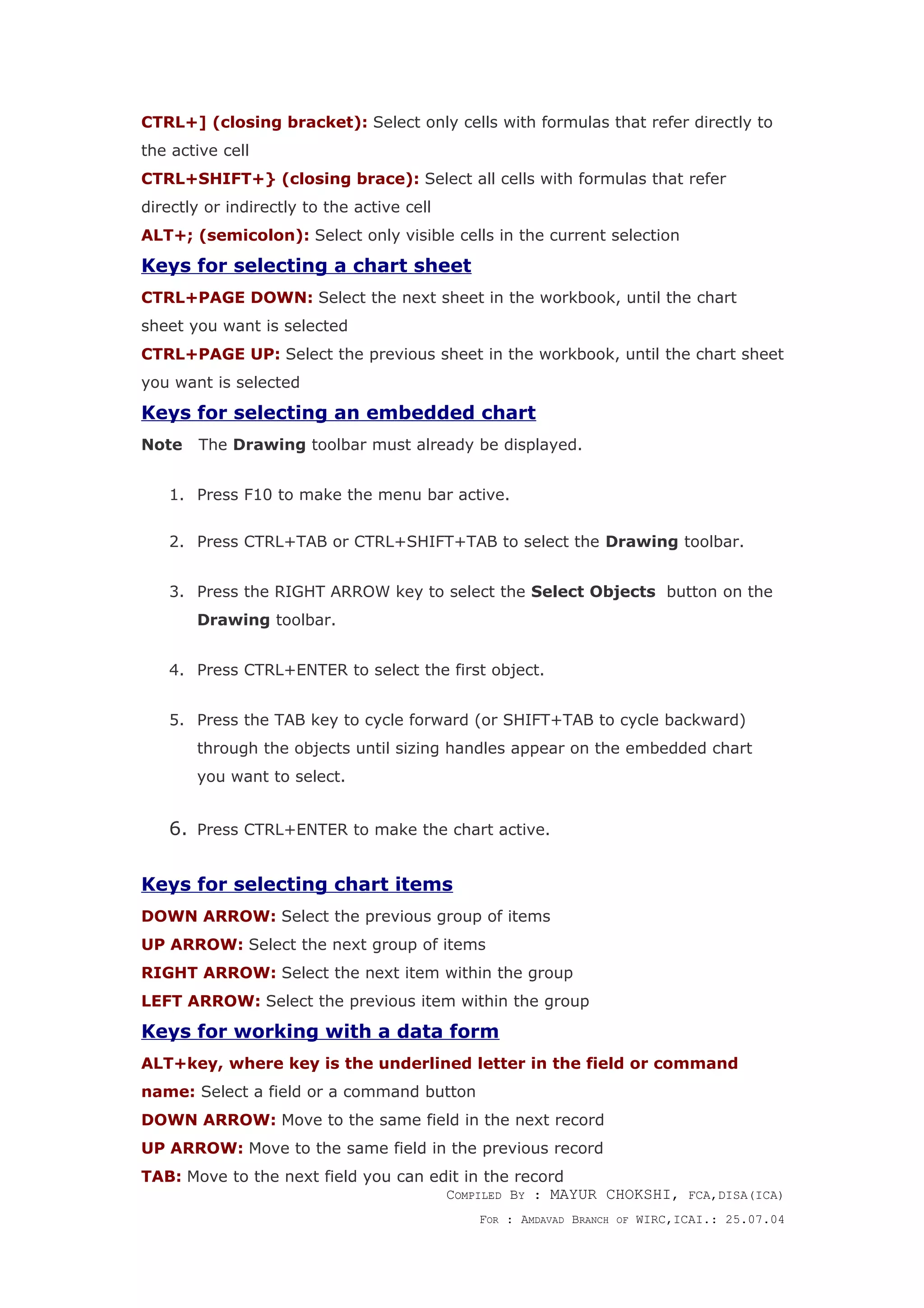 CTRL+] (closing bracket): Select only cells with formulas that refer directly to
the active cell
CTRL+SHIFT+} (closing brace): Select all cells with formulas that refer
directly or indirectly to the active cell
ALT+; (semicolon): Select only visible cells in the current selection
Keys for selecting a chart sheet
CTRL+PAGE DOWN: Select the next sheet in the workbook, until the chart
sheet you want is selected
CTRL+PAGE UP: Select the previous sheet in the workbook, until the chart sheet
you want is selected
Keys for selecting an embedded chart
Note The Drawing toolbar must already be displayed.
1. Press F10 to make the menu bar active.
2. Press CTRL+TAB or CTRL+SHIFT+TAB to select the Drawing toolbar.
3. Press the RIGHT ARROW key to select the Select Objects button on the
Drawing toolbar.
4. Press CTRL+ENTER to select the first object.
5. Press the TAB key to cycle forward (or SHIFT+TAB to cycle backward)
through the objects until sizing handles appear on the embedded chart
you want to select.
6. Press CTRL+ENTER to make the chart active.
Keys for selecting chart items
DOWN ARROW: Select the previous group of items
UP ARROW: Select the next group of items
RIGHT ARROW: Select the next item within the group
LEFT ARROW: Select the previous item within the group
Keys for working with a data form
ALT+key, where key is the underlined letter in the field or command
name: Select a field or a command button
DOWN ARROW: Move to the same field in the next record
UP ARROW: Move to the same field in the previous record
TAB: Move to the next field you can edit in the record
COMPILED BY : MAYUR CHOKSHI, FCA,DISA(ICA)
FOR : AMDAVAD BRANCH OF WIRC,ICAI.: 25.07.04
 