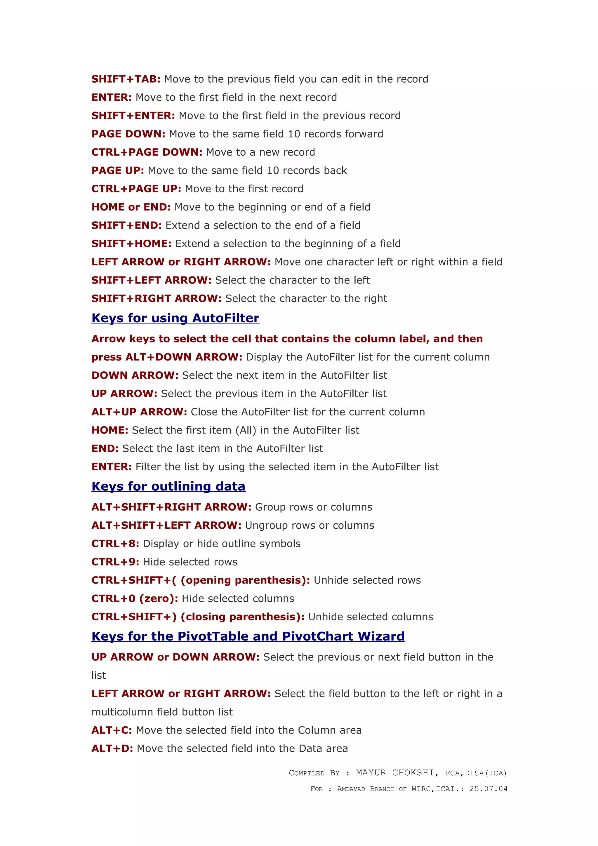 SHIFT+TAB: Move to the previous field you can edit in the record
ENTER: Move to the first field in the next record
SHIFT+ENTER: Move to the first field in the previous record
PAGE DOWN: Move to the same field 10 records forward
CTRL+PAGE DOWN: Move to a new record
PAGE UP: Move to the same field 10 records back
CTRL+PAGE UP: Move to the first record
HOME or END: Move to the beginning or end of a field
SHIFT+END: Extend a selection to the end of a field
SHIFT+HOME: Extend a selection to the beginning of a field
LEFT ARROW or RIGHT ARROW: Move one character left or right within a field
SHIFT+LEFT ARROW: Select the character to the left
SHIFT+RIGHT ARROW: Select the character to the right
Keys for using AutoFilter
Arrow keys to select the cell that contains the column label, and then
press ALT+DOWN ARROW: Display the AutoFilter list for the current column
DOWN ARROW: Select the next item in the AutoFilter list
UP ARROW: Select the previous item in the AutoFilter list
ALT+UP ARROW: Close the AutoFilter list for the current column
HOME: Select the first item (All) in the AutoFilter list
END: Select the last item in the AutoFilter list
ENTER: Filter the list by using the selected item in the AutoFilter list
Keys for outlining data
ALT+SHIFT+RIGHT ARROW: Group rows or columns
ALT+SHIFT+LEFT ARROW: Ungroup rows or columns
CTRL+8: Display or hide outline symbols
CTRL+9: Hide selected rows
CTRL+SHIFT+( (opening parenthesis): Unhide selected rows
CTRL+0 (zero): Hide selected columns
CTRL+SHIFT+) (closing parenthesis): Unhide selected columns
Keys for the PivotTable and PivotChart Wizard
UP ARROW or DOWN ARROW: Select the previous or next field button in the
list
LEFT ARROW or RIGHT ARROW: Select the field button to the left or right in a
multicolumn field button list
ALT+C: Move the selected field into the Column area
ALT+D: Move the selected field into the Data area
COMPILED BY : MAYUR CHOKSHI, FCA,DISA(ICA)
FOR : AMDAVAD BRANCH OF WIRC,ICAI.: 25.07.04
 