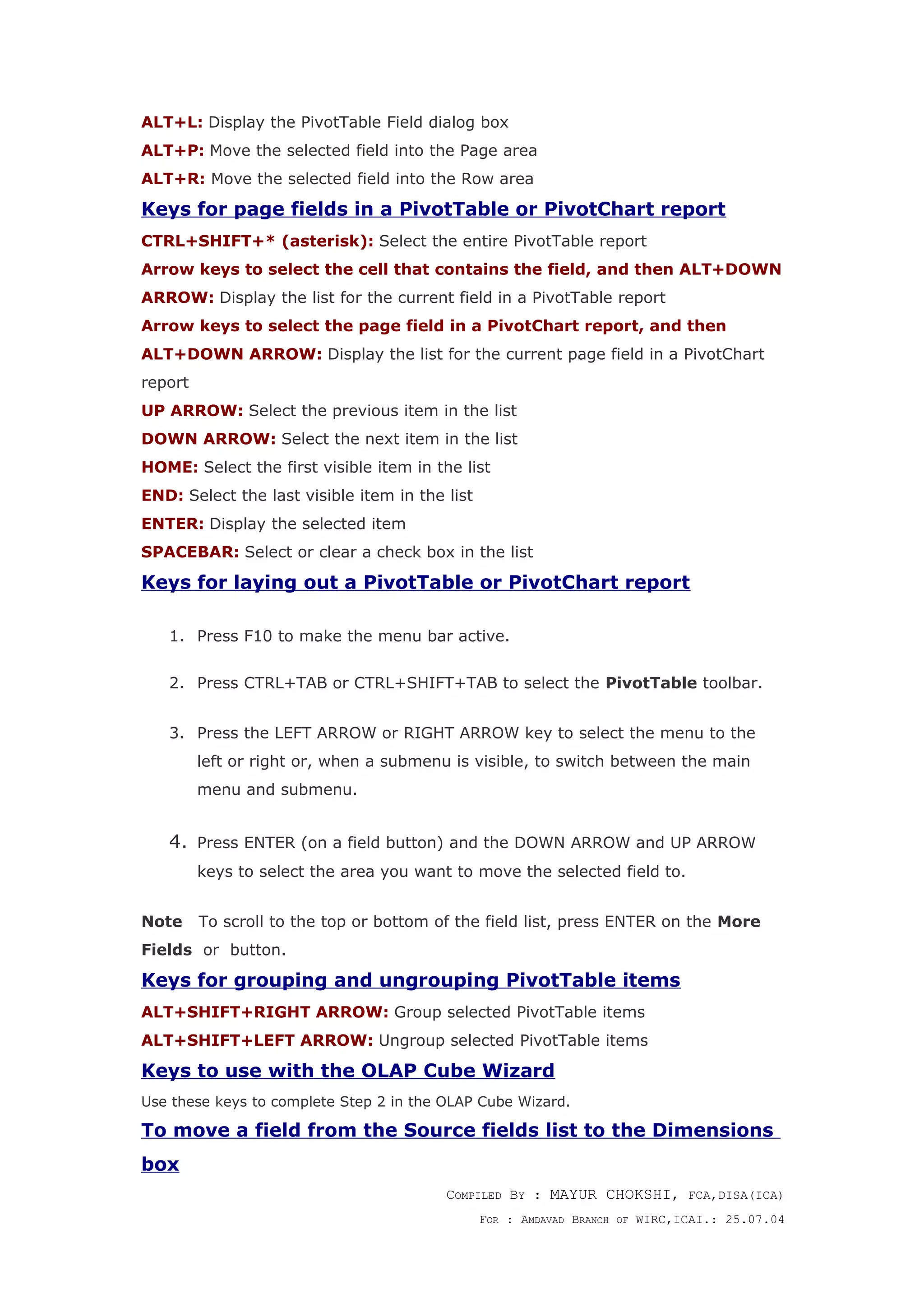 ALT+L: Display the PivotTable Field dialog box
ALT+P: Move the selected field into the Page area
ALT+R: Move the selected field into the Row area
Keys for page fields in a PivotTable or PivotChart report
CTRL+SHIFT+* (asterisk): Select the entire PivotTable report
Arrow keys to select the cell that contains the field, and then ALT+DOWN
ARROW: Display the list for the current field in a PivotTable report
Arrow keys to select the page field in a PivotChart report, and then
ALT+DOWN ARROW: Display the list for the current page field in a PivotChart
report
UP ARROW: Select the previous item in the list
DOWN ARROW: Select the next item in the list
HOME: Select the first visible item in the list
END: Select the last visible item in the list
ENTER: Display the selected item
SPACEBAR: Select or clear a check box in the list
Keys for laying out a PivotTable or PivotChart report
1. Press F10 to make the menu bar active.
2. Press CTRL+TAB or CTRL+SHIFT+TAB to select the PivotTable toolbar.
3. Press the LEFT ARROW or RIGHT ARROW key to select the menu to the
left or right or, when a submenu is visible, to switch between the main
menu and submenu.
4. Press ENTER (on a field button) and the DOWN ARROW and UP ARROW
keys to select the area you want to move the selected field to.
Note To scroll to the top or bottom of the field list, press ENTER on the More
Fields or button.
Keys for grouping and ungrouping PivotTable items
ALT+SHIFT+RIGHT ARROW: Group selected PivotTable items
ALT+SHIFT+LEFT ARROW: Ungroup selected PivotTable items
Keys to use with the OLAP Cube Wizard
Use these keys to complete Step 2 in the OLAP Cube Wizard.
To move a field from the Source fields list to the Dimensions
box
COMPILED BY : MAYUR CHOKSHI, FCA,DISA(ICA)
FOR : AMDAVAD BRANCH OF WIRC,ICAI.: 25.07.04
 