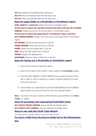 ALT+L: Display the PivotTable Field dialog box
ALT+P: Move the selected field into the Page area
ALT+R: Move the selected field into the Row area
Keys for page fields in a PivotTable or PivotChart report
CTRL+SHIFT+* (asterisk): Select the entire PivotTable report
Arrow keys to select the cell that contains the field, and then ALT+DOWN
ARROW: Display the list for the current field in a PivotTable report
Arrow keys to select the page field in a PivotChart report, and then
ALT+DOWN ARROW: Display the list for the current page field in a PivotChart
report
UP ARROW: Select the previous item in the list
DOWN ARROW: Select the next item in the list
HOME: Select the first visible item in the list
END: Select the last visible item in the list
ENTER: Display the selected item
SPACEBAR: Select or clear a check box in the list
Keys for laying out a PivotTable or PivotChart report
1. Press F10 to make the menu bar active.
2. Press CTRL+TAB or CTRL+SHIFT+TAB to select the PivotTable toolbar.
3. Press the LEFT ARROW or RIGHT ARROW key to select the menu to the
left or right or, when a submenu is visible, to switch between the main
menu and submenu.
4. Press ENTER (on a field button) and the DOWN ARROW and UP ARROW
keys to select the area you want to move the selected field to.
Note To scroll to the top or bottom of the field list, press ENTER on the More
Fields or button.
Keys for grouping and ungrouping PivotTable items
ALT+SHIFT+RIGHT ARROW: Group selected PivotTable items
ALT+SHIFT+LEFT ARROW: Ungroup selected PivotTable items
Keys to use with the OLAP Cube Wizard
Use these keys to complete Step 2 in the OLAP Cube Wizard.
To move a field from the Source fields list to the Dimensions
box
COMPILED BY : MAYUR CHOKSHI, FCA,DISA(ICA)
FOR : AMDAVAD BRANCH OF WIRC,ICAI.: 25.07.04
 