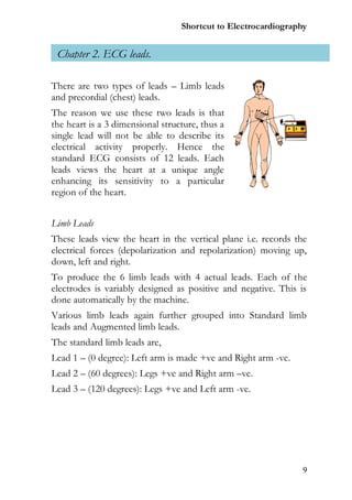 Shortcut to Electrocardiography


 Chapter 2. ECG leads.

There are two types of leads – Limb leads
and precordial (chest) leads.
The reason we use these two leads is that
the heart is a 3 dimensional structure, thus a
single lead will not be able to describe its
electrical activity properly. Hence the
standard ECG consists of 12 leads. Each
leads views the heart at a unique angle
enhancing its sensitivity to a particular
region of the heart.


Limb Leads
These leads view the heart in the vertical plane i.e. records the
electrical forces (depolarization and repolarization) moving up,
down, left and right.
To produce the 6 limb leads with 4 actual leads. Each of the
electrodes is variably designed as positive and negative. This is
done automatically by the machine.
Various limb leads again further grouped into Standard limb
leads and Augmented limb leads.
The standard limb leads are,
Lead 1 – (0 degree): Left arm is made +ve and Right arm -ve.
Lead 2 – (60 degrees): Legs +ve and Right arm –ve.
Lead 3 – (120 degrees): Legs +ve and Left arm -ve.




                                                                9
 