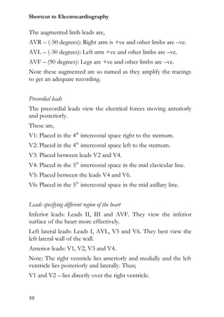 Shortcut to Electrocardiography

The augmented limb leads are,
AVR – (-50 degrees): Right arm is +ve and other limbs are –ve.
AVL – (-30 degrees): Left arm +ve and other limbs are –ve.
AVF – (90 degrees): Legs are +ve and other limbs are –ve.
Note these augmented are so named as they amplify the tracings
to get an adequate recording.


Precordial leads
The precordial leads view the electrical forces moving anteriorly
and posteriorly.
These are,
V1: Placed in the 4th intercostal space right to the sternum.
V2: Placed in the 4th intercostal space left to the sternum.
V3: Placed between leads V2 and V4.
V4: Placed in the 5th intercostal space in the mid clavicular line.
V5: Placed between the leads V4 and V6.
V6: Placed in the 5th intercostal space in the mid axillary line.


Leads specifying different region of the heart
Inferior leads: Leads II, III and AVF. They view the inferior
surface of the heart more effectively.
Left lateral leads: Leads I, AVL, V5 and V6. They best view the
left lateral wall of the wall.
Anterior leads: V1, V2, V3 and V4.
Note: The right ventricle lies anteriorly and medially and the left
ventricle lies posteriorly and laterally. Thus;
V1 and V2 – lies directly over the right ventricle.


10
 