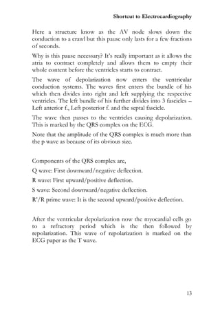 Shortcut to Electrocardiography

Here a structure know as the AV node slows down the
conduction to a crawl but this pause only lasts for a few fractions
of seconds.
Why is this pause necessary? It’s really important as it allows the
atria to contract completely and allows them to empty their
whole content before the ventricles starts to contract.
The wave of depolarization now enters the ventricular
conduction systems. The waves first enters the bundle of his
which then divides into right and left supplying the respective
ventricles. The left bundle of his further divides into 3 fascicles –
Left anterior f., Left posterior f. and the septal fascicle.
The wave then passes to the ventricles causing depolarization.
This is marked by the QRS complex on the ECG.
Note that the amplitude of the QRS complex is much more than
the p wave as because of its obvious size.


Components of the QRS complex are,
Q wave: First downward/negative deflection.
R wave: First upward/positive deflection.
S wave: Second downward/negative deflection.
R’/R prime wave: It is the second upward/positive deflection.


After the ventricular depolarization now the myocardial cells go
to a refractory period which is the then followed by
repolarization. This wave of repolarization is marked on the
ECG paper as the T wave.




                                                                  13
 
