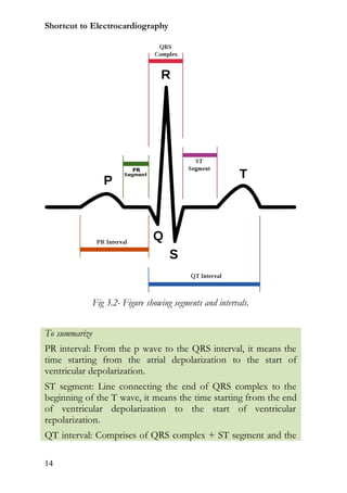 Shortcut to Electrocardiography




               Fig 3.2- Figure showing segments and intervals.


To summarize
PR interval: From the p wave to the QRS interval, it means the
time starting from the atrial depolarization to the start of
ventricular depolarization.
ST segment: Line connecting the end of QRS complex to the
beginning of the T wave, it means the time starting from the end
of ventricular depolarization to the start of ventricular
repolarization.
QT interval: Comprises of QRS complex + ST segment and the

14
 