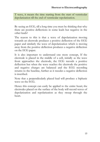 Shortcut to Electrocardiography

T wave, it means the time starting from the start of ventricular
depolarization till the end of ventricular repolarization.


By seeing an ECG, till a long time you must be thinking that why
there are positive deflections in some leads but negative in the
other leads?
The reason to this is that a wave of depolarization moving
towards an electrode produces a positive deflection of the ECG
paper and similarly the wave of depolarization which is moving
away from the positive deflection produces a negative deflection
on the ECG paper.
It is also important to understand one more concept, If the
electrode is placed in the middle of a cell, initially as the wave
front approaches the electrode, the ECG records a positive
deflection but when the wave reaches the electrode the positive
and negative charges are balanced and the ECG recording
returns to the baseline, further as it recedes a negative deflection
is inscribed.
Note that a perpendicularly placed lead will produce a biphasic
wave on the ECG.
Hence this concept can easily be applied to the entire heart; the
electrodes placed on the surface of the body will record waves of
depolarization and repolarization as they sweep through the
heart.




                                                                 15
 