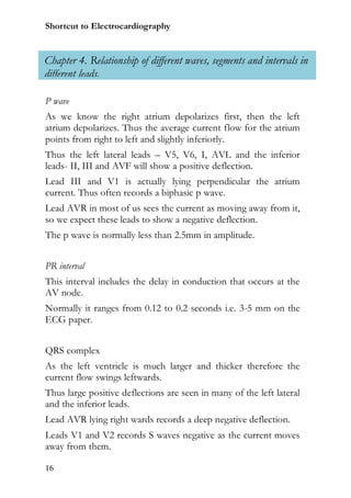Shortcut to Electrocardiography


Chapter 4. Relationship of different waves, segments and intervals in
different leads.

P wave
As we know the right atrium depolarizes first, then the left
atrium depolarizes. Thus the average current flow for the atrium
points from right to left and slightly inferiorly.
Thus the left lateral leads – V5, V6, I, AVL and the inferior
leads- II, III and AVF will show a positive deflection.
Lead III and V1 is actually lying perpendicular the atrium
current. Thus often records a biphasic p wave.
Lead AVR in most of us sees the current as moving away from it,
so we expect these leads to show a negative deflection.
The p wave is normally less than 2.5mm in amplitude.


PR interval
This interval includes the delay in conduction that occurs at the
AV node.
Normally it ranges from 0.12 to 0.2 seconds i.e. 3-5 mm on the
ECG paper.


QRS complex
As the left ventricle is much larger and thicker therefore the
current flow swings leftwards.
Thus large positive deflections are seen in many of the left lateral
and the inferior leads.
Lead AVR lying right wards records a deep negative deflection.
Leads V1 and V2 records S waves negative as the current moves
away from them.

16
 