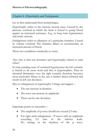 Shortcut to Electrocardiography


Chapter 6. Hypertrophy and Enlargement.
Let us first understand these terminologies.
Hypertrophy refers to the increase muscle mass. Caused by the
pressure overload in which the heart is forced to pump blood
against an increased resistance. E.g., in long term hypertension
and aortic stenosis.
Enlargement refers to dilatation of a particular chamber. Caused
by volume overload. The chamber dilates to accommodate an
increased amount of blood.
These two conditions commonly co exists.


Also why is that axis deviation and hypertrophy related to each
other?
In long standing cases of sustained hypertension the left ventricle
is forced to do more work and thus it hypertrophies. Thus its
electrical dominance over the right ventricle therefore becomes
more profound. Hence in the axis is further drawn leftward and
results in left axis deviation.
Due to enlargement or hypertrophy 3 things can happen –
        The can increase in duration.
        The wave can increase in amplitude.
        There can be axis deviation.


Important points to remember –
        The amplitude of p wave should not exceed 2.5 mm.
        For right atrial enlargement – P waves with an amplitude
         exceeding 2.5 mm in the inferior leads.
         No change in the duration of the p wave.

20
 