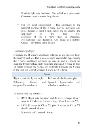 Shortcut to Electrocardiography

        Possible right axis deviation. Also called as p pulmonale.
        Common cause – severe lung disease.


       For left atrial enlargement – The amplitude in the
        terminal portion of the p wave may be increased and
        must descent at least 1 mm below the iso-electric line
        (especially       in          the       lead       V1).
        Duration of the p wave may be increased.
        No significant axis deviation. Also called as p mitrale.
        Causes – any mitral valve disease.


Ventricular hypertrophy
Normally the R wave’s amplitude enlarges as we proceed from
the lead V1 and V5. But in case of right ventricular hypertrophy
the R wave amplitude increases i.e. large in lead V1 which lies
over the hypertrophied right ventricle and small R wave in lead
V6 which overlies the normal left ventricle. Similarly the S wave
in the lead Vi1 is small whereas S wave in V6 is large.
                                Causes
Right ventricular hypertrophy       Left ventricular hypertrophy
Pulmonary       disease       and Systemic hypertension        and
congenital heart disease.         valvular heart disease.


To summarize the criteria –
       RVH: Right axis deviation and R wave is larger than S
        wave in V1 where as S wave is larger than R wave in V6.
       LVH: R waves in V5 or V6 plus S waves in V1 or V2
        should exceed 35 mm.
        R wave in AVL exceed 13 mm.



                                                                   21
 