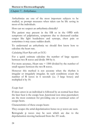 Shortcut to Electrocardiography
Chapter 7. Arrhythmias.

 Arrhythmias are one of the most important subjects to be
 studied, as prompt measures when taken can be life saving in
 most of the individuals.
 How can we suspect an arrhythmia clinically?
 The patient may present in the ER or in the OPD with
 symptoms of palpitations, symptoms due to decreased cardiac
 output like light headedness and syncope, chest pain or
 sometimes it may cause sudden death.
 To understand an arrhythmia we should first know how to
 calculate the heart rate.
 Calculating Heart Rate with an ECG-
 For a quick estimate calculate the number of large squares
 between two R waves and divide 300 by it.
 For more accuracy, Heart rate = 1500 divided by the number of
 small squares between the two R waves.
 However this method is not accurate when the rhythm is
 irregular or irregularly irregular. In such conditions count the
 number of R waves in 6 seconds (i.e. 3 large boxes) and
 multiplied it by 10.


 Escape beats
 If sinus arrest in an individual is followed by an normal beat then
 the later beat is the escape beat. Junctional non sinus pacemakers
 are the most common for providing one or continual series of
 escape beats.
 Characteristics of these escape beats:
 They escapes the atrial depolarization hence no p waves are seen.
 Retrograde p waves may be seen which are due to the
 depolarization moving backward from the AV node.

 24
 
