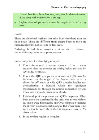 Shortcut to Electrocardiography

    channel blockers, beta blockers, etc; simple discontinuation
    of the drug with observation is enough.
   Implantation of pacemaker may be required in refractory
    cases.


Ectopics
These are abnormal rhythms that arise from elsewhere than the
sinus node. These are different from escape beats as these are
sustained rhythms not just one or few beats.
Pathology behind these ectopics is either due to enhanced
automaticity or/and re entry phenomenon.


Important points for identifying ectopics:
    1. Check for normal p waves- absence of the p waves
       indicates that the ectopics are arising below the atria i.e.
       AV node/ ventricles.
    2. Check the QRS complexes – A narrow QRS complex
       indicates that the origin of the rhythm must be at or
       above the AV node. A wide QRS complex implies that
       depolarization is initiated within the ventricular
       myocardium not through the normal conduction system.
       Therefore it spreads much more slowly.
    3. Relationship of the p waves and QRS complexes. When
       both these are correlated in the usual one to one fashion
       i.e. one p wave followed by one QRS complex it indicates
       the rhythm is almost atrial in origin. But when there is no
       correlation between them then it indicates there is AV
       dissociation.
    4. Is the rhythm regular or irregular.




                                                                27
 