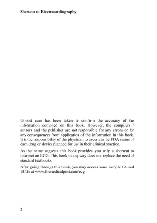 Shortcut to Electrocardiography




Utmost care has been taken to confirm the accuracy of the
information compiled on this book. However, the compilers /
authors and the publisher are not responsible for any errors or for
any consequences from application of the information in this book.
It is the responsibility of the physician to ascertain the FDA status of
each drug or device planned for use in their clinical practice.
As the name suggests this book provides you only a shortcut to
interpret an ECG. This book in any way does not replace the need of
standard textbooks.
After going through this book, you may access some sample 12-lead
ECGs at www.themedicalpost.com/ecg




2
 