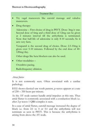 Shortcut to Electrocardiography

                           Treatment Box
    Try vagal maneuvers like carotid massage and valsalva
     maneuvers.
    Drug therapy:
     Adenosine – First choice of drug in PSVT. Dose: 3mg iv stat.
     Second dose of 6mg and a third dose of 12mg can be given
     at 2 minutes interval till the arrhythmia is terminated.
     Note that half-life of adenosine is only 8-10 seconds; So it
     acts very fasts.
     Verapamil is the second drug of choice. Dose: 2.5-10mg is
     given over 5-10 minutes. Followed by the oral dose of 40-
     120mg/day.
     Other drugs like beta blockers can also be used.
    Other modalities –
     Overdrive pacing.
     Radiofrequency ablation.


Atrial flutter
It is not commonly seen. Often associated with a cardiac
pathology.
ECG shows classical saw tooth pattern, p waves appears at a rate
of 250 – 350 beats per minute.
As the AV node cannot handle atrial impulses at this rate. Thus
atrial flutter is commonly associated with a conduction block i.e.
after 2 p waves 1 QRS complex is seen.
In a case of atrial flutter, carotid message increased the degree of
block i.e. from 2:1 to 4 or 5:1 and the arrhythmia will not
terminate as seen in PSVT. This is because the arrhythmia is
arising from above the AV node.


30
 