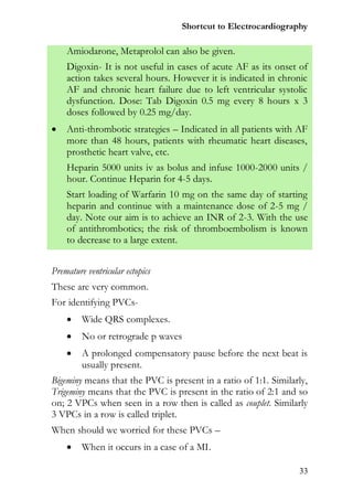 Shortcut to Electrocardiography

    Amiodarone, Metaprolol can also be given.
    Digoxin- It is not useful in cases of acute AF as its onset of
    action takes several hours. However it is indicated in chronic
    AF and chronic heart failure due to left ventricular systolic
    dysfunction. Dose: Tab Digoxin 0.5 mg every 8 hours x 3
    doses followed by 0.25 mg/day.
   Anti-thrombotic strategies – Indicated in all patients with AF
    more than 48 hours, patients with rheumatic heart diseases,
    prosthetic heart valve, etc.
    Heparin 5000 units iv as bolus and infuse 1000-2000 units /
    hour. Continue Heparin for 4-5 days.
    Start loading of Warfarin 10 mg on the same day of starting
    heparin and continue with a maintenance dose of 2-5 mg /
    day. Note our aim is to achieve an INR of 2-3. With the use
    of antithrombotics; the risk of thromboembolism is known
    to decrease to a large extent.


Premature ventricular ectopics
These are very common.
For identifying PVCs-
        Wide QRS complexes.
        No or retrograde p waves
        A prolonged compensatory pause before the next beat is
         usually present.
Bigeminy means that the PVC is present in a ratio of 1:1. Similarly,
Trigeminy means that the PVC is present in the ratio of 2:1 and so
on; 2 VPCs when seen in a row then is called as couplet. Similarly
3 VPCs in a row is called triplet.
When should we worried for these PVCs –
        When it occurs in a case of a MI.

                                                                 33
 