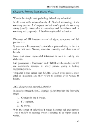 Shortcut to Electrocardiography

Chapter 8. Ischemic heart diseases (MI).

What is the simple basic pathology behind any infarction?
It all starts with atherosclerosis  Gradual narrowing of the
coronary arteries  Complete occlusion of a particular coronary
artery (usually occurs due to superimposed thrombosis and or
coronary artery spasm).  Leads to myocardial infarction.


Diagnosis of MI involves several of signs, symptoms and lab
parameters.
Symptoms – Retrosternal/central chest pain radiating to the jaw
and or left arm. Nausea, excessive sweating and shortness of
breath.
Note that silent myocardial infarction is seen in elderly and
diabetics.
Lab parameters – Troponin I and CKMB are the markers which
are commonly assessed in every patient giving a history
suggesting of MI.
Troponin I rises earlier than CKMB. CKMB levels rises 6 hours
after an infarction and they return to normal levels within 48
hours.


ECG changes seen in myocardial infarction
In an acute stage; the ECG changes occurs through the following
stages –
    1. Changes in the T waves.
    2. ST segment.
    3. Q waves.
With the onset of infarction T waves becomes tall and narrow.
This is known as peaking; which is referred to as hyper acute T
waves.

                                                                 41
 