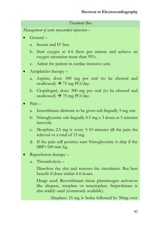 Shortcut to Electrocardiography

                             Treatment Box
Management of acute myocardial infarction –
   General –
    a. Secure and IV line.
    b. Start oxygen at 4-6 liters per minute and achieve an
       oxygen saturation more than 95%.
    c. Admit the patient in cardiac intensive unit.
   Antiplatelet therapy –
    a. Aspirin, dose: 300 mg per oral (to be chewed and
       swallowed)  75 mg PO/day.
    b. Clopidogrel, dose: 300 mg per oral (to be chewed and
       swallowed)  75 mg PO/day.
   Pain –
    a. Isosorbitrate-dinitrate to be given sub lingually 5 mg stat.
    b. Nitroglycerine sub lingually 0.5 mg x 3 doses at 5 minutes
       intervals.
    c. Morphine 2.5 mg iv every 5-10 minutes till the pain the
       relieved or a total of 15 mg.
    d. If the pain still persists; start Nitroglycerine iv drip if the
       SBP>100 mm hg.
   Reperfusion therapy –
    a. Thrombolysis –
        Dissolves the clot and restores the circulation. But best
        benefit if done within 4-6 hours.
        Drugs used: Recombinant tissue plasminogen activators
        like altepase, reteplase or tenecteplase. Steptokinase is
        also widely used (commonly available).
                 Alteplase: 15 mg iv bolus followed by 50mg over


                                                                   43
 
