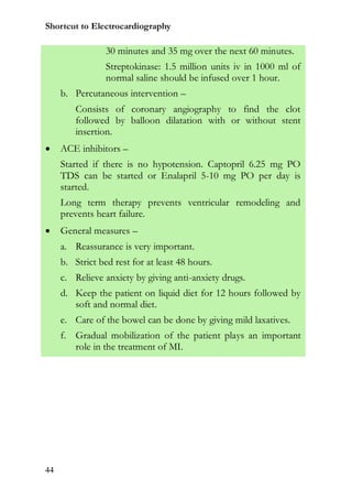Shortcut to Electrocardiography

                 30 minutes and 35 mg over the next 60 minutes.
                 Streptokinase: 1.5 million units iv in 1000 ml of
                 normal saline should be infused over 1 hour.
     b. Percutaneous intervention –
         Consists of coronary angiography to find the clot
         followed by balloon dilatation with or without stent
         insertion.
    ACE inhibitors –
     Started if there is no hypotension. Captopril 6.25 mg PO
     TDS can be started or Enalapril 5-10 mg PO per day is
     started.
     Long term therapy prevents ventricular remodeling and
     prevents heart failure.
    General measures –
     a. Reassurance is very important.
     b. Strict bed rest for at least 48 hours.
     c. Relieve anxiety by giving anti-anxiety drugs.
     d. Keep the patient on liquid diet for 12 hours followed by
        soft and normal diet.
     e. Care of the bowel can be done by giving mild laxatives.
     f. Gradual mobilization of the patient plays an important
        role in the treatment of MI.




44
 
