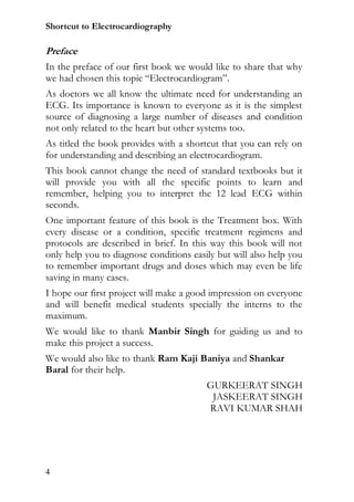 Shortcut to Electrocardiography

Preface
In the preface of our first book we would like to share that why
we had chosen this topic “Electrocardiogram”.
As doctors we all know the ultimate need for understanding an
ECG. Its importance is known to everyone as it is the simplest
source of diagnosing a large number of diseases and condition
not only related to the heart but other systems too.
As titled the book provides with a shortcut that you can rely on
for understanding and describing an electrocardiogram.
This book cannot change the need of standard textbooks but it
will provide you with all the specific points to learn and
remember, helping you to interpret the 12 lead ECG within
seconds.
One important feature of this book is the Treatment box. With
every disease or a condition, specific treatment regimens and
protocols are described in brief. In this way this book will not
only help you to diagnose conditions easily but will also help you
to remember important drugs and doses which may even be life
saving in many cases.
I hope our first project will make a good impression on everyone
and will benefit medical students specially the interns to the
maximum.
We would like to thank Manbir Singh for guiding us and to
make this project a success.
We would also like to thank Ram Kaji Baniya and Shankar
Baral for their help.
                                         GURKEERAT SINGH
                                          JASKEERAT SINGH
                                         RAVI KUMAR SHAH




4
 
