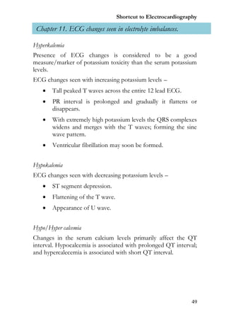Shortcut to Electrocardiography

 Chapter 11. ECG changes seen in electrolyte imbalances.

Hyperkalemia
Presence of ECG changes is considered to be a good
measure/marker of potassium toxicity than the serum potassium
levels.
ECG changes seen with increasing potassium levels –
      Tall peaked T waves across the entire 12 lead ECG.
      PR interval is prolonged and gradually it flattens or
       disappears.
      With extremely high potassium levels the QRS complexes
       widens and merges with the T waves; forming the sine
       wave pattern.
      Ventricular fibrillation may soon be formed.


Hypokalemia
ECG changes seen with decreasing potassium levels –
      ST segment depression.
      Flattening of the T wave.
      Appearance of U wave.


Hypo/Hyper calcemia
Changes in the serum calcium levels primarily affect the QT
interval. Hypocalcemia is associated with prolonged QT interval;
and hypercalecemia is associated with short QT interval.




                                                               49
 