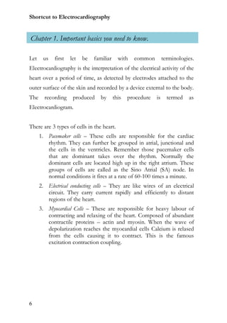 Shortcut to Electrocardiography


Chapter 1. Important basics you need to know.

Let    us   first   let   be   familiar     with   common         terminologies.
Electrocardiography is the interpretation of the electrical activity of the
heart over a period of time, as detected by electrodes attached to the
outer surface of the skin and recorded by a device external to the body.
The     recording    produced     by      this   procedure   is     termed   as
Electrocardiogram.


There are 3 types of cells in the heart.
      1. Pacemaker cells – These cells are responsible for the cardiac
         rhythm. They can further be grouped in atrial, junctional and
         the cells in the ventricles. Remember those pacemaker cells
         that are dominant takes over the rhythm. Normally the
         dominant cells are located high up in the right atrium. These
         groups of cells are called as the Sino Atrial (SA) node. In
         normal conditions it fires at a rate of 60-100 times a minute.
      2. Electrical conducting cells – They are like wires of an electrical
         circuit. They carry current rapidly and efficiently to distant
         regions of the heart.
      3. Myocardial Cells – These are responsible for heavy labour of
         contracting and relaxing of the heart. Composed of abundant
         contractile proteins – actin and myosin. When the wave of
         depolarization reaches the myocardial cells Calcium is relased
         from the cells causing it to contract. This is the famous
         excitation contraction coupling.




6
 