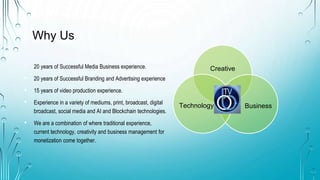 Why Us
? 20 years of Successful Media Business experience.
? 20 years of Successful Branding and Advertising experience
? 15 years of video production experience.
? Experience in a variety of mediums, print, broadcast, digital
broadcast, social media and AI and Blockchain technologies.
? We are a combination of where traditional experience,
current technology, creativity and business management for
monetization come together.
Creative
Business
Technology
 
