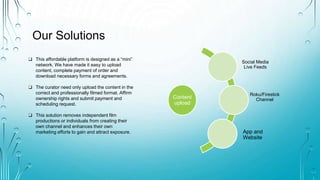 Our Solutions
Content
upload
Social Media
Live Feeds
Roku/Firestick
Channel
App and
Website
? This affordable platform is designed as a mini
network. We have made it easy to upload
content, complete payment of order and
download necessary forms and agreements.
? The curator need only upload the content in the
correct and professionally filmed format. Affirm
ownership rights and submit payment and
scheduling request.
? This solution removes independent film
productions or individuals from creating their
own channel and enhances their own
marketing efforts to gain and attract exposure.
 