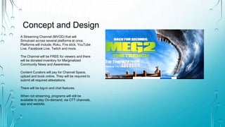 Concept and Design
A Streaming Channel (MVOD) that will
Simulcast across several platforms at once.
Platforms will include: Roku, Fire stick, YouTube
Live, Facebook Live, Twitch and more.
The Channel will be FREE for viewers and there
will be donated inventory for Marginalized
Community News and Awareness.
Content Curators will pay for Channel Space,
upload and book online. They will be required to
submit all required attestations.
There will be log-in and chat features.
When not streaming, programs will still be
available to play On-demand, via OTT channels,
app and website.
 