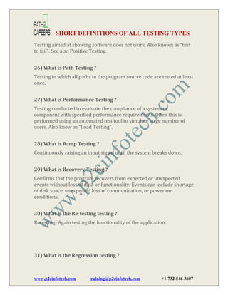 SHORT DEFINITIONS OF ALL TESTING TYPES
Testing aimed at showing software does not work. Also known as “test
to fail”. See also Positive Testing.
26) What is Path Testing ?
Testing in which all paths in the program source code are tested at least
once.
27) What is Performance Testing ?
Testing conducted to evaluate the compliance of a system or
component with specified performance requirements. Often this is
performed using an automated test tool to simulate large number of
users. Also know as “Load Testing”.
28) What is Ramp Testing ?
Continuously raising an input signal until the system breaks down.
29) What is Recovery Testing ?
Confirms that the program recovers from expected or unexpected
events without loss of data or functionality. Events can include shortage
of disk space, unexpected loss of communication, or power out
conditions.
30) What is the Re-testing testing ?
Retesting- Again testing the functionality of the application.

31) What is the Regression testing ?

www.p2cinfotech.com

training@p2cinfotech.com

+1-732-546-3607

 