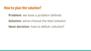 How to plan the solution?
Problem: we have a problem deﬁned
Solution: we’ve choose the best solution
Next decision: how to deliver solution?
 