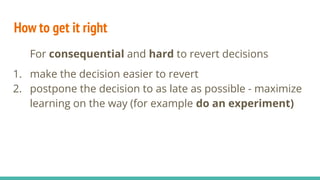 How to get it right
For consequential and hard to revert decisions
1. make the decision easier to revert
2. postpone the decision to as late as possible - maximize
learning on the way (for example do an experiment)
 